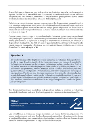 18
desarrollados específicamente para la determinación de ciertos riesgos (se pueden encontrar
algunos de ellos en el anexo II de este documento), entrevistas o cuestionarios, vídeos o
fotografías, etc. Para todo ello, se recuerda la importancia de que el personal técnico cuente
con la colaboración de las distintas unidades de la organización.
Debe tenerse en cuenta que en algunos casos no es sencillo determinar de manera inequívo-
ca si un riesgo está presente en un puesto de trabajo mediante la información que las citadas
fuentes pueden aportar sobre los factores de riesgo que lo originarían. En estos casos se
entenderá que dicho riesgo está asociado al puesto y se analizará con más detalle conforme
se señala en la etapa 3.
Cuando en esta primera etapa el personal evaluador determine que un riesgo se pueda evi-
tar (por ejemplo, suprimiendo los elementos que lo causan o modificando las condiciones de
trabajo para eliminar la exposición al riesgo), se propondrá su eliminación, en línea con lo
dispuesto en el artículo 3.1 del RSP. En caso de que dicha eliminación se pueda llevar a cabo
en esta etapa, se procederá a ello sin que sea necesario continuar, por tanto, con el proceso
de evaluación (véase ejemplo nº 4).
Ejemplo nº 4
En una fábrica de perfiles de plástico se está realizando la evaluación de riesgos labora-
les. En la etapa de determinación de los riesgos asociados a los puestos de expedición
de las piezas, se observa que las personas trabajadoras realizan una limpieza final de
las piezas, mediante un trapo impregnado de un producto químico que presenta la in-
dicación de peligro H320 (“provoca irritación ocular”) –siendo este el único producto
químico utilizado en el puesto–. Posteriormente, embalan y etiquetan los perfiles para
su expedición. Puesto que esta limpieza únicamente tiene como fin eliminar el polvo
y suciedad superficial que pueda quedar en las piezas, se decide sustituir el producto
químico por toallitas jabonosas que no presentan ninguna peligrosidad, por lo que no
será necesario continuar con la evaluación del riesgo de exposición a productos quími-
cos en este puesto.
Tras determinar los riesgos asociados a cada puesto de trabajo, se analizará y evaluará de
forma individualizada cada uno de ellos siguiendo las etapas descritas a continuación.
ETAPA 2
ANÁLISIS PRIORIZADO DE LA NORMATIVA, NORMAS Y DOCUMENTOS
DE REFERENCIA
Una vez obtenida la relación de riesgos asociados a un puesto de trabajo, el personal eva-
luador analizará, para cada uno de ellos, la normativa específica o los documentos donde
se recojan obligaciones o recomendaciones ligadas al proceso de evaluación de tales riesgos
con el fin de tenerlos presentes a lo largo de sus distintas etapas.
 