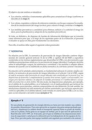 19
El objetivo de este análisis es identificar:
• Los criterios, métodos e instrumentos aplicables para caracterizar el riesgo (conforme se
describe en la etapa 3).
• Los valores, requisitos o criterios de referencia existentes con los que comparar los resulta-
dos de la caracterización del riesgo (es decir, para valorar el riesgo, conforme a la etapa 4).
• Las medidas preventivas a considerar para eliminar, reducir y/o controlar el riesgo (es
decir, para la planificación y adopción de las medidas preventivas).
Se trata, en definitiva, de disponer de fuentes de información fidedignas que se tomarán
como referencia para que, a lo largo de los siguientes pasos de la evaluación, el personal
evaluador se apoye en ellas para fundamentar sus decisiones.
Para ello, el análisis debe seguir el siguiente orden priorizado:
1º NORMATIVA
En relación con la ERL, la normativa de prevención de riesgos laborales contiene dispo-
siciones de carácter general (artículo 16 de la LPRL y capítulo III del RSP) y específicas
(contenidas en las normas reglamentarias que desarrollan la LPRL o en otra normativa que
establezca prescripciones relativas a la prevención de riesgos laborales). Cualquier decisión
sobre la metodología a seguir, las referencias a considerar o las medidas a adoptar deberá
tomarse de acuerdo con lo establecido en dicha normativa, la cual tiene carácter vinculante.
En relación con lo señalado anteriormente, es fundamental subrayar el carácter amplio con-
ferido a la normativa de prevención de riesgos laborales en el artículo 1 de la LPRL, según
el cual la normativa sobre prevención de riesgos laborales está constituida por la presente Ley, sus
disposiciones de desarrollo o complementarias y cuantas otras normas, legales o convencionales, con-
tengan prescripciones relativas a la adopción de medidas preventivas en el ámbito laboral o suscep-
tibles de producirlas en dicho ámbito. De este modo, las disposiciones adoptadas, por ejemplo,
en el ámbito de la salud pública, en el industrial o en el medioambiental que incluyan las
mencionadas prescripciones, estarían comprendidas en esta definición. En este sentido, las
resoluciones emitidas en cada momento por dichas autoridades, que incluyan aspectos pre-
ventivos aplicables en el ámbito laboral, serán tenidas en cuenta para la ERL y, en su caso,
para su reevaluación o revisión (véase ejemplo nº 5).
Ejemplo nº 5
En una planta de generación de energía eléctrica se tiene previsto instalar una caldera
de grandes dimensiones. Para esta operación se requiere una grúa autopropulsada que
elevará y desplazará la caldera desde el transporte especial hasta su punto de instala-
ción en la planta. Dicha grúa es un equipo de trabajo, por lo que será de aplicación el
Real Decreto 1215/1997, de 18 de julio, por el que se establecen las disposiciones míni-
mas de seguridad y salud para la utilización por los trabajadores de los equipos de tra-
bajo. Pero, por otra parte, este equipo también está regulado por normativa de carácter
 