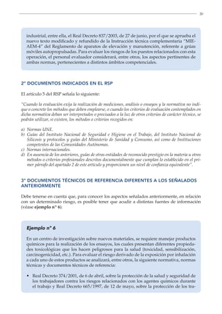 20
industrial, entre ella, el Real Decreto 837/2003, de 27 de junio, por el que se aprueba el
nuevo texto modificado y refundido de la Instrucción técnica complementaria “MIE-
AEM-4” del Reglamento de aparatos de elevación y manutención, referente a grúas
móviles autopropulsadas. Para evaluar los riesgos de los puestos relacionados con esta
operación, el personal evaluador considerará, entre otros, los aspectos pertinentes de
ambas normas, pertenecientes a distintos ámbitos competenciales.
2º DOCUMENTOS INDICADOS EN EL RSP
El artículo 5 del RSP señala lo siguiente:
“Cuando la evaluación exija la realización de mediciones, análisis o ensayos y la normativa no indi-
que o concrete los métodos que deben emplearse, o cuando los criterios de evaluación contemplados en
dicha normativa deban ser interpretados o precisados a la luz de otros criterios de carácter técnico, se
podrán utilizar, si existen, los métodos o criterios recogidos en:
a) Normas UNE.
b) Guías del Instituto Nacional de Seguridad e Higiene en el Trabajo, del Instituto Nacional de
Silicosis y protocolos y guías del Ministerio de Sanidad y Consumo, así como de Instituciones
competentes de las Comunidades Autónomas.
c) Normas internacionales.
d) En ausencia de los anteriores, guías de otras entidades de reconocido prestigio en la materia u otros
métodos o criterios profesionales descritos documentalmente que cumplan lo establecido en el pri-
mer párrafo del apartado 2 de este artículo y proporcionen un nivel de confianza equivalente”.
3º DOCUMENTOS TÉCNICOS DE REFERENCIA DIFERENTES A LOS SEÑALADOS
ANTERIORMENTE
Debe tenerse en cuenta que, para conocer los aspectos señalados anteriormente, en relación
con un determinado riesgo, es posible tener que acudir a distintas fuentes de información
(véase ejemplo nº 6).
Ejemplo nº 6
En un centro de investigación sobre nuevos materiales, se requiere manejar productos
químicos para la realización de los ensayos, los cuales presentan diferentes propieda-
des toxicológicas que los hacen peligrosos para la salud (toxicidad, sensibilización,
carcinogenicidad, etc.). Para evaluar el riesgo derivado de la exposición por inhalación
a cada uno de estos productos se analizará, entre otros, la siguiente normativa, normas
técnicas y documentos técnicos de referencia:
• 
Real Decreto 374/2001, de 6 de abril, sobre la protección de la salud y seguridad de
los trabajadores contra los riesgos relacionados con los agentes químicos durante
el trabajo y Real Decreto 665/1997, de 12 de mayo, sobre la protección de los tra-
 