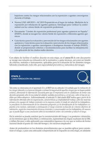21
bajadores contra los riesgos relacionados con la exposición a agentes cancerígenos
durante el trabajo.
• 
Norma UNE- 689:2019 + AC:2019 Exposición en el lugar de trabajo. Medición de la
exposición por inhalación de agentes químicos. Estrategia para verificar la confor-
midad con los valores límite de exposición profesional.
• 
Documento “Límites de exposición profesional para agentes químicos en España”
(INSST), donde se recogen los valores límite de exposición a diferentes agentes quí-
micos.
• 
Guía técnica para la evaluación y prevención de los riesgos relacionados con agentes
químicos y Guía técnica para la evaluación y prevención de los riesgos relacionados
con la exposición a agentes cancerígenos o mutágenos durante el trabajo (INSST),
donde se proporcionan criterios y recomendaciones para facilitar la interpretación
y la aplicación de los citados reales decretos.
Con objeto de facilitar el análisis descrito en esta etapa, en el anexo II de este documento
se recoge una relación no exhaustiva de la normativa y guías técnicas, así como un listado
de criterios, métodos e instrumentos, aplicables para la evaluación de los distintos riesgos
laborales (clasificado, todo ello, por especialidad preventiva y naturaleza del riesgo).
ETAPA 3
CARACTERIZACIÓN DEL RIESGO
Tal como se menciona en el apartado 2.1, el RSP (en su artículo 3.1) señala que la evaluación de
los riesgos laborales es el proceso dirigido a estimar la magnitud de aquellos riesgos que no hayan podido
evitarse, obteniendo la información necesaria para que el empresario esté en condiciones de tomar una
decisión apropiada sobre la necesidad de adoptar medidas preventivas y, en tal caso, sobre el tipo de me-
didas que deben adoptarse. Adicionalmente, el artículo 5.1 del citado RSP indica que a partir de la
información obtenida sobre la organización, características y complejidad del trabajo, sobre las materias
primas y los equipos de trabajo existentes en la empresa y sobre el estado de salud de los trabajadores,
se procederá a la determinación de los elementos peligrosos y a la identificación de los trabajadores ex-
puestos a los mismos, valorando a continuación el riesgo existente en función de criterios objetivos de
valoración, según los conocimientos técnicos existentes, o consensuados con los trabajadores, de manera
que se pueda llegar a una conclusión sobre la necesidad de evitar o de controlar y reducir el riesgo.
De lo anterior se puede concluir que la caracterización del riesgo y su posterior valoración,
en los términos que se describen a continuación, representan las etapas nucleares de la ERL
y deben llevarse a cabo aplicando una sistemática rigurosa a la vez que se realiza de forma
racional desde el punto de vista del tiempo y los recursos empleados.
Antes de profundizar en los distintos procedimientos que se pueden aplicar para caracte-
rizar el riesgo, y para una adecuada comprensión de lo expuesto en esta etapa, en adelante
 