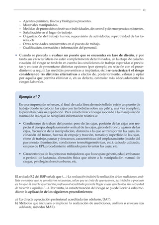 23
– Agentes químicos, físicos y biológicos presentes.
– Materiales manipulados.
–	
Medidas de protección colectivas e individuales, de control y de emergencias existentes.
– Señalización en el lugar de trabajo.
–	
Organización del trabajo: turnos, supervisión de actividades, repetitividad de las ta-
reas, etc.
– Otras actividades concurrentes en el puesto de trabajo.
– Cualificación, formación e información del personal.
•	
Cuando se proceda a evaluar un puesto que se encuentra en fase de diseño, y por
tanto sus características no estén completamente determinadas, en la etapa de caracte-
rización del riesgo se tendrán en cuenta las condiciones de trabajo esperadas o previs-
tas y en caso de presentarse distintas opciones (por ejemplo, en relación con el proce-
dimiento a seguir, las medidas preventivas a implantar, etc.) se caracterizará el riesgo
considerando las distintas alternativas a efectos de, posteriormente, valorar y optar
por aquella que permita eliminar o, en su defecto, controlar más adecuadamente los
riesgos laborales.
Ejemplo nº 7
En una empresa de refrescos, al final de cada línea de embotellado existe un puesto de
trabajo donde se colocan las cajas con las bebidas sobre un palé y, una vez completo,
lo precintan para su expedición. Para caracterizar el riesgo asociado a la manipulación
manual de las cajas se recopilará información relativa a:
• 
Condiciones de trabajo del puesto: peso de las cajas, posición de las cajas con res-
pecto al cuerpo, desplazamiento vertical de las cajas, giros del tronco, agarres de las
cajas, frecuencia de la manipulación, distancia a la que se transportan las cajas, in-
clinación del tronco, fuerzas de empuje y tracción, tamaño y superficie de las cajas,
ritmo de trabajo, pausas y descansos, características del emplazamiento (estado del
pavimento, iluminación, condiciones termohigrométricas, etc.), calzado utilizado,
empleo de EPI, procedimiento utilizado para levantar las cajas, etc.
• 
Características de las personas trabajadoras que lo ocupan: género, edad, embarazo
o periodo de lactancia, alteración física que afecte a la manipulación manual de
cargas, patologías dorsolumbares, etc.
El artículo 5.2 del RSP señala que (…) La evaluación incluirá la realización de las mediciones, aná-
lisis o ensayos que se consideren necesarios, salvo que se trate de operaciones, actividades o procesos
en los que la directa apreciación profesional acreditada permita llegar a una conclusión sin necesidad
de recurrir a aquéllos (…). Por tanto, la caracterización del riesgo se puede llevar a cabo me-
diante la aplicación de los siguientes procedimientos:
a) La directa apreciación profesional acreditada (en adelante, DAP).
b)	
Métodos que incluyen o implican la realización de mediciones, análisis o ensayos (en
adelante, métodos MAE).
 