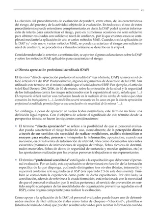 24
La elección del procedimiento de evaluación dependerá, entre otros, de las características
del riesgo, del puesto y de la actividad objeto de la evaluación. En todo caso, el uso de estos
procedimientos puede entenderse complementario, es decir, la DAP podrá aportar informa-
ción de interés para caracterizar el riesgo, pero en numerosas ocasiones no será suficiente
para obtener resultados con suficiente nivel de confianza, por lo que en estos casos se com-
pletará mediante la aplicación de uno o varios métodos MAE. Cuando, tras la aplicación de
la DAP y/ o de uno o varios métodos MAE, se pueda caracterizar el riesgo con suficiente
nivel de confianza, se procederá a valorarlo conforme se describe en la etapa 4.
Considerando todo lo anterior, a continuación, se aportan algunas aclaraciones sobre la DAP
y sobre los métodos MAE aplicables para caracterizar el riesgo:
a) Directa apreciación profesional acreditada (DAP)
El término “directa apreciación profesional acreditada” (en adelante, DAP) aparece en el ci-
tado artículo 5.2 del RSP. Posteriormente, algunos reglamentos de desarrollo de la LPRL han
utilizado este término en el mismo sentido que el señalado en el RSP. Por ejemplo, el artículo
6 del Real Decreto 286/2006, de 10 de marzo, sobre la protección de la salud y la seguridad
de los trabajadores contra los riesgos relacionados con la exposición al ruido, señala que: (…)
El empresario deberá realizar una evaluación basada en la medición de los niveles de ruido a que estén
expuestos los trabajadores (…). La medición no será necesaria en los casos en que la directa apreciación
profesional acreditada permita llegar a una conclusión sin necesidad de la misma (…).
Sin embargo, a pesar de aparecer en varios textos normativos, este término no tiene una
definición legal expresa. Con el objetivo de aclarar el significado de este término desde la
perspectiva técnica, se hacen las siguientes consideraciones:
• El término “directa apreciación” se refiere a la posibilidad de que el personal evalua-
dor pueda caracterizar el riesgo haciendo uso, esencialmente, de la percepción directa
a través de sus sentidos sin necesidad de realizar mediciones, análisis sistemáticos o
ensayos para recabar, procesar o interpretar la información, apoyándose, cuando sea
necesario, en otras fuentes de información de utilidad, tales como documentos relevantes
existentes (manuales de instrucciones de equipos de trabajo, fichas técnicas de determi-
nados materiales, fichas de datos de seguridad de sustancia y mezclas químicas, etc.) o
las aportaciones realizadas por las propias personas trabajadoras o sus representantes.
• El término “profesional acreditada” está ligado a la capacitación que debe tener el perso-
nal evaluador. Por un lado, esta capacitación se determinará en función de la formación
específica de la que disponga, pudiendo distinguirse tres niveles (básico, intermedio y
superior) conforme a lo regulado en el RSP (ver apartado 2.3 de este documento). Tam-
bién se considerará la experiencia como parte de dicha capacitación. Por otro lado, la
acreditación, además de referirse a la citada formación, está relacionada con la necesidad
de que el personal evaluador que la realiza pertenezca al servicio de prevención en sen-
tido amplio (cualquiera de las modalidades de organización preventiva reguladas en el
RSP), como órgano competente para realizar la evaluación.
Como apoyo a la aplicación de la DAP, el personal evaluador puede hacer uso de determi-
nados medios de fácil utilización (tales como listas de chequeo –“checklist”-, plantillas o
listados de toma de datos) que pueden resultar adecuados para recabar información cuando
	
	
 