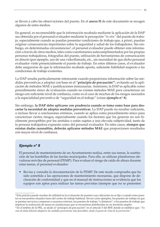 25
se lleven a cabo las observaciones del puesto. En el anexo II de este documento se recogen
algunos de estos medios.
En general, es recomendable que la información recabada mediante la aplicación de la DAP
sea obtenida por el personal evaluador mediante la percepción “in situ” del puesto de traba-
jo, especialmente cuando se puedan presentar condiciones de trabajo que, a priori, puedan
originar consecuencias importantes sobre la seguridad y salud de los trabajadores. Sin em-
bargo, en determinadas circunstancias5
, el personal evaluador puede obtener esta informa-
ción a través de otros medios, tales como cuestionarios autocumplimentados por las propias
personas trabajadoras, fotografías del puesto, utilización de herramientas de comunicación
en directo (por ejemplo, uso de una videollamada, etc., sin necesidad de que dicho personal
evaluador visite presencialmente el puesto de trabajo. En estos últimos casos, el evaluador
debe asegurarse de que la información recabada aporta, suficiente fiabilidad respecto a las
condiciones de trabajo existentes.
5
Esta práctica puede resultar de utilidad en la evaluación de puestos cuya ubicación no es fija o cuando estos pues-
tos se encuentran situados fuera del centro de trabajo habitual. Sirvan como ejemplos, los puestos de trabajo en que
se prestan servicios a empresas o usuarios externos, los puestos de trabajo “a distancia”, o los puestos de trabajo que
implican la realización de tareas en instalaciones que se encuentran distribuidas en un territorio amplio.
6
En el ámbito de la PRL, se alude al “principio de precaución” en el artículo 5 del RSP, donde se establece que: “En
caso de duda deberán adoptarse las medidas preventivas más favorables, desde el punto de vista de la prevención”.
La DAP resulta particularmente interesante cuando proporciona información sobre las me-
didas preventivas a adoptar con base en el “principio de precaución”6
, evitando así la apli-
cación de métodos MAE y justificaciones innecesarias. Asimismo, la DAP es aplicable como
procedimiento único de evaluación cuando no existan métodos MAE para caracterizar un
riesgo con suficiente nivel de confianza, como es el caso de muchos de los riesgos asociados
a la especialidad preventiva de “seguridad en el trabajo” (véase ejemplo nº 8).
Sin embargo, la DAP debe aplicarse con prudencia cuando se toma como base para des-
cartar la necesidad de adoptar medidas preventivas. La DAP puede no resultar suficiente,
o incluso llevar a conclusiones erróneas, cuando se aplica como procedimiento único para
caracterizar ciertos riesgos, especialmente cuando los factores que los generan no son fá-
cilmente perceptibles por los sentidos o están sujetos a una elevada subjetividad, tanto de
la persona trabajadora expuesta como del personal evaluador. En tales casos, siempre que
existan dudas razonables, deberán aplicarse métodos MAE que proporcionen resultados
con mayor nivel de confianza.
Ejemplo nº 8
El personal de mantenimiento de un Ayuntamiento realiza, entre sus tareas, la sustitu-
ción de las bombillas de las farolas municipales. Para ello, se utilizan plataformas ele-
vadoras móviles de personal (PEMP). Para evaluar el riesgo de caída de altura durante
estas tareas, el personal evaluador:
• 
Revisa y consulta la documentación de la PEMP. De este modo comprueba que ha
sido sometida a las operaciones de mantenimiento necesarias, que dispone de de-
claración de conformidad y que en el manual de instrucciones se evidencia que los
equipos son aptos para realizar las tareas previstas (siempre que no se presenten
 