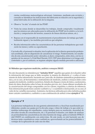 26
ciertas condiciones meteorológicas adversas). Asimismo, mediante esta revisión y
consulta se identifican las indicaciones del fabricante en relación con la seguridad y
salud derivadas de la utilización de la máquina.
• 
Observa “in situ” el estado de las PEMP.
• 
Visita las zonas donde se desarrollan los trabajos, donde comprueba visualmente
que los mismos son adecuados para la utilización de PEMP (en lo relativo a la incli-
nación y compactación del terreno, ausencia de líneas eléctricas aéreas, etc.).
• 
Repasa con el responsable de mantenimiento el procedimiento de trabajo que habi-
tualmente siguen y las medidas preventivas que adoptan.
• 
Recaba información sobre las características de las personas trabajadoras que reali-
zarán las tareas y sobre su capacitación.
Con todo ello, el personal evaluador, tras la aplicación de la directa apreciación profesio-
nal acreditada, está en disposición de caracterizar el riesgo. Posteriormente, los resulta-
dos de esta caracterización serán valorados, es decir, comparados, entre otros, con los re-
quisitos de los anexos I y II del Real Decreto 1215/1997 para determinar si el riesgo está
controlado o, por el contrario, se requiere adoptar alguna medida preventiva adicional.
b) Métodos que requieren medición, análisis o ensayos (MAE)
En este documento se entenderá por “métodos MAE” aquellos que guían al evaluador sobre
la información del riesgo que se debe recopilar, la manera de obtenerla y/ o sobre el trata-
miento de dicha información, haciendo uso, para ello, de distintas sistemáticas predetermina-
das y, en su caso, de herramientas o instrumentos de medición, análisis o ensayos (tales como
equipos de medición, modelos numéricos, listados de chequeo o toma de datos, cuestionarios,
bases de datos diseñadas sobre la base de estudios previos, etc.), hasta obtener resultados de
la caracterización del riesgo comparables con los valores, requisitos o criterios de referencia.
Esta información puede tener carácter cualitativo y/ o cuantitativo (incluyendo, en su caso, el
valor de las variables necesarias). Asimismo, las técnicas utilizadas por estos métodos pueden
tener carácter cuantitativo, cualitativo o una combinación de ambas (véase ejemplo nº 9).
Ejemplo nº 9
Las personas trabajadoras de una gestoría administrativa y fiscal han manifestado por
diferentes canales sus quejas por la elevada carga y ritmo de trabajo a la que están so-
metidas (sobrecarga de expedientes, cortos tiempos para su resolución, necesidad de
elevados niveles de concentración, etc.). El personal evaluador, con objeto de analizar
en profundidad las características de estos factores de riesgo, aplica el método FPSICO
(del INSST) en combinación con entrevistas. De este modo, se está haciendo uso de
técnicas tanto cuantitativas como cualitativas, aprovechando así las potencialidades o
ventajas de la aplicación de cada una de ellas.
 
