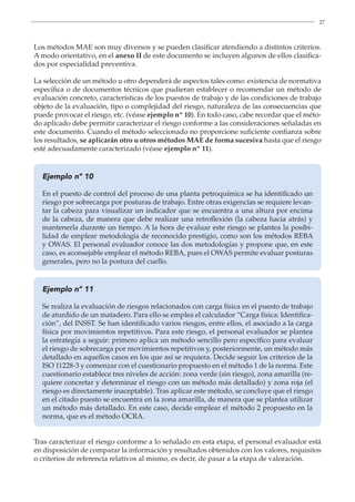 27
Los métodos MAE son muy diversos y se pueden clasificar atendiendo a distintos criterios.
A modo orientativo, en el anexo II de este documento se incluyen algunos de ellos clasifica-
dos por especialidad preventiva.
La selección de un método u otro dependerá de aspectos tales como: existencia de normativa
específica o de documentos técnicos que pudieran establecer o recomendar un método de
evaluación concreto, características de los puestos de trabajo y de las condiciones de trabajo
objeto de la evaluación, tipo o complejidad del riesgo, naturaleza de las consecuencias que
puede provocar el riesgo, etc. (véase ejemplo nº 10). En todo caso, cabe recordar que el méto-
do aplicado debe permitir caracterizar el riesgo conforme a las consideraciones señaladas en
este documento. Cuando el método seleccionado no proporcione suficiente confianza sobre
los resultados, se aplicarán otro u otros métodos MAE de forma sucesiva hasta que el riesgo
esté adecuadamente caracterizado (véase ejemplo nº 11).
Ejemplo nº 10
En el puesto de control del proceso de una planta petroquímica se ha identificado un
riesgo por sobrecarga por posturas de trabajo. Entre otras exigencias se requiere levan-
tar la cabeza para visualizar un indicador que se encuentra a una altura por encima
de la cabeza, de manera que debe realizar una retroflexión (la cabeza hacia atrás) y
mantenerla durante un tiempo. A la hora de evaluar este riesgo se plantea la posibi-
lidad de emplear metodología de reconocido prestigio, como son los métodos REBA
y OWAS. El personal evaluador conoce las dos metodologías y propone que, en este
caso, es aconsejable emplear el método REBA, pues el OWAS permite evaluar posturas
generales, pero no la postura del cuello.
Ejemplo nº 11
Se realiza la evaluación de riesgos relacionados con carga física en el puesto de trabajo
de aturdido de un matadero. Para ello se emplea el calculador “Carga física: Identifica-
ción”, del INSST. Se han identificado varios riesgos, entre ellos, el asociado a la carga
física por movimientos repetitivos. Para este riesgo, el personal evaluador se plantea
la estrategia a seguir: primero aplica un método sencillo pero específico para evaluar
el riesgo de sobrecarga por movimientos repetitivos y, posteriormente, un método más
detallado en aquellos casos en los que así se requiera. Decide seguir los criterios de la
ISO 11228-3 y comenzar con el cuestionario propuesto en el método 1 de la norma. Este
cuestionario establece tres niveles de acción: zona verde (sin riesgo), zona amarilla (re-
quiere concretar y determinar el riesgo con un método más detallado) y zona roja (el
riesgo es directamente inaceptable). Tras aplicar este método, se concluye que el riesgo
en el citado puesto se encuentra en la zona amarilla, de manera que se plantea utilizar
un método más detallado. En este caso, decide emplear el método 2 propuesto en la
norma, que es el método OCRA.
Tras caracterizar el riesgo conforme a lo señalado en esta etapa, el personal evaluador está
en disposición de comparar la información y resultados obtenidos con los valores, requisitos
o criterios de referencia relativos al mismo, es decir, de pasar a la etapa de valoración.
 