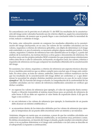 28
ETAPA 4
VALORACIÓN DEL RIESGO
En concordancia con lo previsto en el artículo 5.1 del RSP, los resultados de la caracteriza-
ción del riesgo serán valorados haciendo uso de criterios objetivos, según los conocimientos
técnicos existentes, de manera que se pueda llegar a una conclusión sobre la necesidad de
evitar, reducir o controlar el riesgo.
Por tanto, esta valoración consiste en comparar los resultados obtenidos en la caracteri-
zación del riesgo (incluyendo, en su caso, los valores de las variables calculadas) con los
valores, requisitos o criterios de referencia aplicables, con objeto de determinar si el riesgo
está controlado o si, por el contrario, es necesario adoptar alguna medida preventiva. Estos
valores, requisitos o criterios de referencia han sido identificados en la etapa 2, a partir del
análisis de la normativa, las normas técnicas u otras guías o documentos de referencia. En
muchos casos son los propios métodos MAE existentes los que proporcionan orientaciones
sobre cómo llevar a cabo la valoración, incluyendo, en algunos casos, los valores, criterios o
requisitos de referencia con los que comparar los resultados obtenidos de la caracterización
del riesgo.
En ocasiones, los valores, requisitos o criterios de referencia son aspectos técnicos descrip-
tivos o medidas preventivas que se deben cumplir para concluir que el riesgo está contro-
lado. En otros casos, se trata de valores, umbrales, intervalos o índices numéricos con los
que los resultados de la caracterización del riesgo deben ser conformes y/ o que deter-
minan la necesidad de adoptar distintas medidas preventivas en caso de no serlo (véase
ejemplo nº 12). En función del riesgo evaluado, la comprobación de la conformidad de las
variables calculadas con los valores de referencia establecidos consistirá en verificar que
dichas variables:
•	
no superan los valores de referencia (por ejemplo, el valor de exposición diaria norma-
lizado a vibración transmitida al sistema mano-brazo para un período de referencia de
ocho horas A (8) no debe ser superior al valor límite de exposición diaria A (8) que da
lugar a una acción), o
•	
no son inferiores a los valores de referencia (por ejemplo, la iluminación de un puesto
debe alcanzar un mínimo establecido), o
•	
se encuentran dentro de los intervalos definidos por los valores de referencia (por ejem-
plo; la temperatura de un puesto debe encontrase entre un mínimo y un máximo).
Asimismo, téngase en cuenta que, en ocasiones, a pesar de que las variables calculadas son
conformes con los valores de referencia establecidos, se encuentran muy próximos a estos.
En dichas circunstancias, en función del riesgo evaluado, puede resultar conveniente actuar
como si no se pudiese determinar si el riesgo está controlado o no (tal como se describe en
el subapartado c) expuesto a continuación).
 