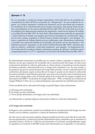 29
Ejemplo nº 12
Se va a proceder a evaluar los riesgos ergonómicos derivados del uso de pantallas de
visualización de datos (PVD) en un puesto de “teleoperador” de una compañía de se-
guros. Los valores, requisitos o criterios de referencia con los que habrá que comparar
los resultados de la caracterización de los riesgos asociados a este puesto están recogi-
dos, esencialmente, en los anexos del Real Decreto 486/1997, de 14 de abril, por el que
se establecen las disposiciones mínimas de seguridad y salud en los lugares de trabajo
y en el Real Decreto 488/1997, de 14 de abril, sobre disposiciones mínimas de seguridad
y salud relativas al trabajo con equipos que incluyen pantallas de visualización. Algu-
nos de estos valores, requisitos o criterios tienen carácter descriptivo –por ejemplo: “la
mesa o superficie de trabajo deberá ser poco reflectante, tener dimensiones suficientes
y permitir una colocación flexible de la pantalla, del teclado, de los documentos y del
material accesorio” (apartado 1.d del Anexo del Real Decreto 488/1997)– mientras que
otros se refieren a umbrales o intervalos numéricos –por ejemplo: “la temperatura de
los locales donde se realicen trabajos sedentarios propios de oficinas o similares estará
comprendida entre 17 y 27 ºC” (apartado 3.a) del Anexo III del Real Decreto 486/1997)–.
En determinadas situaciones es posible que no existan valores, requisitos o criterios de re-
ferencia con los que comparar los resultados de la caracterización del riesgo. En tales casos
el personal evaluador lo valorará aplicando su criterio técnico y basándose exclusivamente
en dichos resultados, determinando así si el riesgo está controlado o no. En este sentido, y
sin perjuicio de que la caracterización del riesgo debe permitir conocer suficientemente las
condiciones del puesto según se describió en la etapa 3, puede ser de interés la utilización
de ciertos métodos o instrumentos generales que sirven al evaluador como orientación para
valorar dicho riesgo (tales como el método general de evaluación de riesgos recogido en el
documento del INSST “Evaluación de riesgos laborales” -1996-, el método de evaluación de
riesgos William T. Fine, etc.) y, consecuentemente, para priorizar las medidas preventivas.
Como resultado de la valoración del riesgo, se puede llegar a tres conclusiones:
a) El riesgo está controlado.
b) El riesgo no está controlado.
c) No se puede determinar si el riesgo está o no controlado.
A continuación, se aportan algunas aclaraciones relativas a estas tres situaciones:
a) El riesgo está controlado
Se llegará a esta conclusión cuando los resultados de la caracterización del riesgo son con-
formes con los criterios, requisitos o valores de referencia establecidos.
En este caso no será necesario adoptar ninguna medida preventiva más allá de las activida-
des de seguimiento y control que puedan determinarse para comprobar que se mantiene la
situación actual y de llevar a cabo las reevaluaciones o revisiones correspondientes según
lo regulado en el artículo 6 del RSP (véase más información en el apartado 2.1 del presen-
 