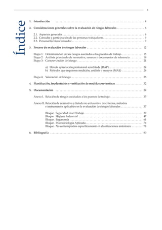 3
Índice1. Introducción . . . . . . . . . . . . . . . . . . . . . . . . . . . . . . . . . . . . . . . . . . . . . . . . . . . . . . . . . . . . . . . . . 4
2. Consideraciones generales sobre la evaluación de riesgos laborales . . . . . . . . . . . . . . . . . . . . 6
2.1. Aspectos generales . . . . . . . . . . . . . . . . . . . . . . . . . . . . . . . . . . . . . . . . . . . . . . . . . . . . . . . . . . . . 6
2.2. Consulta y participación de las personas trabajadoras. . . . . . . . . . . . . . . . . . . . . . . . . . . . . . 9
2.3. Personal técnico evaluador . . . . . . . . . . . . . . . . . . . . . . . . . . . . . . . . . . . . . . . . . . . . . . . . . . . . . 9
3. Proceso de evaluación de riesgos laborales . . . . . . . . . . . . . . . . . . . . . . . . . . . . . . . . . . . . . . . . . 12
Etapa 1: Determinación de los riesgos asociados a los puestos de trabajo . . . . . . . . . . . . . . . 15
Etapa 2: Análisis priorizado de normativa, normas y documentos de referencia . . . . . . . . . 18
Etapa 3: Caracterización del riesgo . . . . . . . . . . . . . . . . . . . . . . . . . . . . . . . . . . . . . . . . . . . . . . . . 21
a) Directa apreciación profesional acreditada (DAP). . . . . . . . . . . . . . . . . . . . . . . . . 24
b) Métodos que requieren medición, análisis o ensayos (MAE) . . . . . . . . . . . . . . . 26
Etapa 4: Valoración del riesgo. . . . . . . . . . . . . . . . . . . . . . . . . . . . . . . . . . . . . . . . . . . . . . . . . . . . . 28
4. Planificación, implantación y verificación de medidas preventivas . . . . . . . . . . . . . . . . . . . . 32
5. Documentación . . . . . . . . . . . . . . . . . . . . . . . . . . . . . . . . . . . . . . . . . . . . . . . . . . . . . . . . . . . . . . . . 34
Anexo I. Relación de riesgos asociados a los puestos de trabajo . . . . . . . . . . . . . . . . . . . . . . . . 35
Anexo II. Relación de normativa y listado no exhaustivo de criterios, métodos
e instrumentos aplicables en la evaluación de riesgos laborales . . . . . . . . . . . . . . . . 37
Bloque. Seguridad en el Trabajo. . . . . . . . . . . . . . . . . . . . . . . . . . . . . . . . . . . . . . . . . . . 39
Bloque. Higiene Industrial . . . . . . . . . . . . . . . . . . . . . . . . . . . . . . . . . . . . . . . . . . . . . . . 47
Bloque. Ergonomía . . . . . . . . . . . . . . . . . . . . . . . . . . . . . . . . . . . . . . . . . . . . . . . . . . . . . 61
Bloque. Psicosociología Aplicada. . . . . . . . . . . . . . . . . . . . . . . . . . . . . . . . . . . . . . . . . . 74
Bloque. No contemplados específicamente en clasificaciones anteriores . . . . . . . . 78
6. Bibliografía . . . . . . . . . . . . . . . . . . . . . . . . . . . . . . . . . . . . . . . . . . . . . . . . . . . . . . . . . . . . . . . . . . . . 80
 