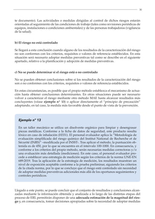 30
te documento). Las actividades o medidas dirigidas al control de dichos riesgos estarán
orientadas al seguimiento de las condiciones de trabajo (tales como revisiones periódicas de
equipos, instalaciones o condiciones ambientales) y de las personas trabajadoras (vigilancia
de la salud).
b) El riesgo no está controlado
Se llegará a esta conclusión cuando alguno de los resultados de la caracterización del riesgo
no son conformes con los criterios, requisitos o valores de referencia establecidos. En esta
situación será necesario adoptar medidas preventivas tal como se describe en el siguiente
apartado, relativo a la planificación y adopción de medidas preventivas.
c) No se puede determinar si el riesgo está o no controlado
No se pueden obtener conclusiones sobre si los resultados de la caracterización del riesgo
son o no conformes con los criterios, requisitos o valores de referencia establecidos.
En estas circunstancias, es posible que el propio método establezca el mecanismo de actua-
ción hasta obtener conclusiones determinantes. En otras situaciones puede ser necesario
volver a caracterizar el riesgo mediante otro método MAE hasta alcanzar resultados más
concluyentes (véase ejemplo nº 13) o aplicar directamente el “principio de precaución”
adoptando, en tal caso, la medida más favorable desde el punto de vista de la prevención.
Ejemplo nº 13
En un taller mecánico se utiliza un disolvente orgánico para limpiar y desengrasar
piezas metálicas. Conforme a la ficha de datos de seguridad, este producto resulta
tóxico en caso de inhalación (H331). El personal evaluador aplica la “Metodología de
evaluación simplificada del riesgo químico del Institut National de Recherche et de
Sécurité (INRS)” –modificada por el INSST-. Tras aplicar el método, la puntuación ob-
tenida es de 450, por lo que se encuentra en el intervalo 100-1000. En consecuencia, y
conforme a los criterios del propio método, serán necesarias medidas correctoras y/o
una evaluación más detallada (mediciones). En este caso, el personal evaluador pro-
cede a establecer una estrategia de medición según los criterios de la norma UNE-EN
689:2019. Tras la aplicación de la estrategia de medición, los resultados muestran un
nivel de exposición aceptable conforme a la prueba preliminar, siguiendo los criterios
de la citada norma, por lo que se concluye que el riesgo está controlado sin necesidad
de adoptar medidas preventivas adicionales más allá de los oportunos seguimientos y
controles periódicos.
Llegado a este punto, se puede concluir que el conjunto de resultados y conclusiones alcan-
zadas mediante la información obtenida y analizada a lo largo de las distintas etapas del
proceso de ERL permitirán disponer de una adecuada estimación de la magnitud del ries-
go y, en consecuencia, tomar decisiones apropiadas sobre la necesidad de adoptar medidas
 