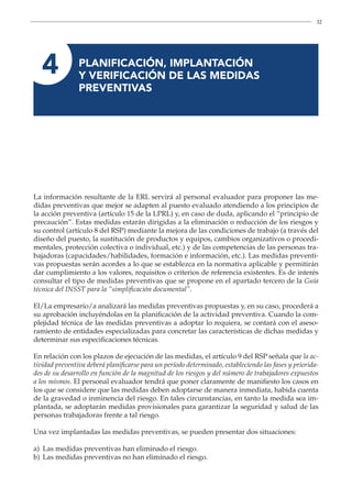 32
4 
PLANIFICACIÓN, IMPLANTACIÓN
Y VERIFICACIÓN DE LAS MEDIDAS
PREVENTIVAS
La información resultante de la ERL servirá al personal evaluador para proponer las me-
didas preventivas que mejor se adapten al puesto evaluado atendiendo a los principios de
la acción preventiva (artículo 15 de la LPRL) y, en caso de duda, aplicando el “principio de
precaución”. Estas medidas estarán dirigidas a la eliminación o reducción de los riesgos y
su control (artículo 8 del RSP) mediante la mejora de las condiciones de trabajo (a través del
diseño del puesto, la sustitución de productos y equipos, cambios organizativos o procedi-
mentales, protección colectiva o individual, etc.) y de las competencias de las personas tra-
bajadoras (capacidades/habilidades, formación e información, etc.). Las medidas preventi-
vas propuestas serán acordes a lo que se establezca en la normativa aplicable y permitirán
dar cumplimiento a los valores, requisitos o criterios de referencia existentes. Es de interés
consultar el tipo de medidas preventivas que se propone en el apartado tercero de la Guía
técnica del INSST para la “simplificación documental”.
El/La empresario/a analizará las medidas preventivas propuestas y, en su caso, procederá a
su aprobación incluyéndolas en la planificación de la actividad preventiva. Cuando la com-
plejidad técnica de las medidas preventivas a adoptar lo requiera, se contará con el aseso-
ramiento de entidades especializadas para concretar las características de dichas medidas y
determinar sus especificaciones técnicas.
En relación con los plazos de ejecución de las medidas, el artículo 9 del RSP señala que la ac-
tividad preventiva deberá planificarse para un período determinado, estableciendo las fases y priorida-
des de su desarrollo en función de la magnitud de los riesgos y del número de trabajadores expuestos
a los mismos. El personal evaluador tendrá que poner claramente de manifiesto los casos en
los que se considere que las medidas deben adoptarse de manera inmediata, habida cuenta
de la gravedad o inminencia del riesgo. En tales circunstancias, en tanto la medida sea im-
plantada, se adoptarán medidas provisionales para garantizar la seguridad y salud de las
personas trabajadoras frente a tal riesgo.
Una vez implantadas las medidas preventivas, se pueden presentar dos situaciones:
a) Las medidas preventivas han eliminado el riesgo.
b) Las medidas preventivas no han eliminado el riesgo.
 