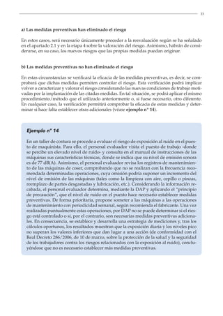 33
a) Las medidas preventivas han eliminado el riesgo
En estos casos, será necesario únicamente proceder a la reevaluación según se ha señalado
en el apartado 2.1 y en la etapa 4 sobre la valoración del riesgo. Asimismo, habrán de consi-
derarse, en su caso, los nuevos riesgos que las propias medidas puedan originar.
b) Las medidas preventivas no han eliminado el riesgo
En estas circunstancias se verificará la eficacia de las medidas preventivas, es decir, se com-
probará que dichas medidas permiten controlar el riesgo. Esta verificación podrá implicar
volver a caracterizar y valorar el riesgo considerando las nuevas condiciones de trabajo moti-
vadas por la implantación de las citadas medidas. En tal situación, se podrá aplicar el mismo
procedimiento/método que el utilizado anteriormente o, si fuese necesario, otro diferente.
En cualquier caso, la verificación permitirá comprobar la eficacia de estas medidas y deter-
minar si hace falta establecer otras adicionales (véase ejemplo nº 14).
Ejemplo nº 14
En un taller de costura se procede a evaluar el riesgo de exposición al ruido en el pues-
to de maquinista. Para ello, el personal evaluador visita el puesto de trabajo -donde
se percibe un elevado nivel de ruido- y consulta en el manual de instrucciones de las
máquinas sus características técnicas, donde se indica que su nivel de emisión sonora
es de 77 dB(A). Asimismo, el personal evaluador revisa los registros de mantenimien-
to de las máquinas de coser, comprobando que no se realizan con la frecuencia reco-
mendada determinadas operaciones, cuya omisión podría suponer un incremento del
nivel de emisión de las máquinas (tales como la limpieza con aire, cepillo o pinzas,
reemplazo de partes desgastadas y lubricación, etc.). Considerando la información re-
cabada, el personal evaluador determina, mediante la DAP y aplicando el “principio
de precaución”, que el nivel de ruido en el puesto hace necesario establecer medidas
preventivas. De forma prioritaria, propone someter a las máquinas a las operaciones
de mantenimiento con periodicidad semanal, según recomienda el fabricante. Una vez
realizadas puntualmente estas operaciones, por DAP no se puede determinar si el ries-
go está controlado o si, por el contrario, son necesarias medidas preventivas adiciona-
les. En consecuencia, se establece y desarrolla una estrategia de mediciones y, tras los
cálculos oportunos, los resultados muestran que la exposición diaria y los niveles pico
no superan los valores inferiores que dan lugar a una acción (de conformidad con el
Real Decreto 286/2006, de 10 de marzo, sobre la protección de la salud y la seguridad
de los trabajadores contra los riesgos relacionados con la exposición al ruido), conclu-
yéndose que no es necesario establecer más medidas preventivas.
 