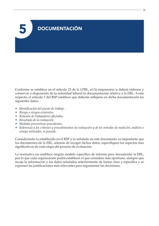 34
5 
DOCUMENTACIÓN
Conforme se establece en el artículo 23 de la LPRL, el/la empresario/a deberá elaborar y
conservar a disposición de la autoridad laboral la documentación relativa a la ERL. A este
respecto, el artículo 7 del RSP establece que deberán reflejarse en dicha documentación los
siguientes datos:
• Identificación del puesto de trabajo.
• Riesgo o riesgos existentes.
• Relación de trabajadores afectados.
• Resultado de la evaluación.
• Medidas preventivas procedentes.
•	
Referencia a los criterios y procedimientos de evaluación y de los métodos de medición, análisis o
ensayo utilizados, si procede.
Considerando lo establecido en el RSP y lo señalado en este documento, es importante que
los documentos de la ERL, además de recoger dichos datos, especifiquen los aspectos más
significativos de cada etapa del proceso de evaluación.
La normativa no establece ningún modelo específico de informe para documentar la ERL,
por lo que cada organización podrá establecer el que considere más oportuno, siempre que
recoja la información y los datos señalados anteriormente de forma clara y específica y se
expresen las justificaciones más relevantes para argumentar las decisiones.
 