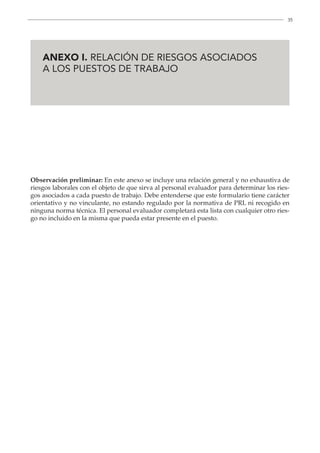 35

ANEXO I. RELACIÓN DE RIESGOS ASOCIADOS
A LOS PUESTOS DE TRABAJO
Observación preliminar: En este anexo se incluye una relación general y no exhaustiva de
riesgos laborales con el objeto de que sirva al personal evaluador para determinar los ries-
gos asociados a cada puesto de trabajo. Debe entenderse que este formulario tiene carácter
orientativo y no vinculante, no estando regulado por la normativa de PRL ni recogido en
ninguna norma técnica. El personal evaluador completará esta lista con cualquier otro ries-
go no incluido en la misma que pueda estar presente en el puesto.
 