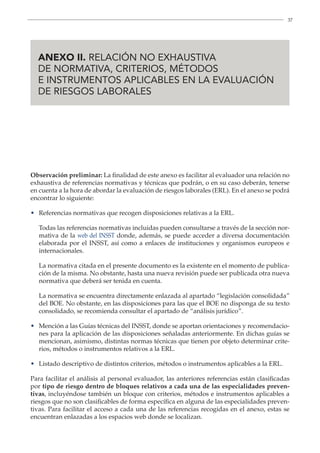 37

ANEXO II. RELACIÓN NO EXHAUSTIVA
DE NORMATIVA, CRITERIOS, MÉTODOS
E INSTRUMENTOS APLICABLES EN LA EVALUACIÓN
DE RIESGOS LABORALES
Observación preliminar: La finalidad de este anexo es facilitar al evaluador una relación no
exhaustiva de referencias normativas y técnicas que podrán, o en su caso deberán, tenerse
en cuenta a la hora de abordar la evaluación de riesgos laborales (ERL). En el anexo se podrá
encontrar lo siguiente:
• Referencias normativas que recogen disposiciones relativas a la ERL.
	
Todas las referencias normativas incluidas pueden consultarse a través de la sección nor-
mativa de la web del INSST donde, además, se puede acceder a diversa documentación
elaborada por el INSST, así como a enlaces de instituciones y organismos europeos e
internacionales.
	
La normativa citada en el presente documento es la existente en el momento de publica-
ción de la misma. No obstante, hasta una nueva revisión puede ser publicada otra nueva
normativa que deberá ser tenida en cuenta.
	
La normativa se encuentra directamente enlazada al apartado “legislación consolidada”
del BOE. No obstante, en las disposiciones para las que el BOE no disponga de su texto
consolidado, se recomienda consultar el apartado de “análisis jurídico”.
•	
Mención a las Guías técnicas del INSST, donde se aportan orientaciones y recomendacio-
nes para la aplicación de las disposiciones señaladas anteriormente. En dichas guías se
mencionan, asimismo, distintas normas técnicas que tienen por objeto determinar crite-
rios, métodos o instrumentos relativos a la ERL.
• Listado descriptivo de distintos criterios, métodos o instrumentos aplicables a la ERL.
Para facilitar el análisis al personal evaluador, las anteriores referencias están clasificadas
por tipo de riesgo dentro de bloques relativos a cada una de las especialidades preven-
tivas, incluyéndose también un bloque con criterios, métodos e instrumentos aplicables a
riesgos que no son clasificables de forma específica en alguna de las especialidades preven-
tivas. Para facilitar el acceso a cada una de las referencias recogidas en el anexo, estas se
encuentran enlazadas a los espacios web donde se localizan.
 