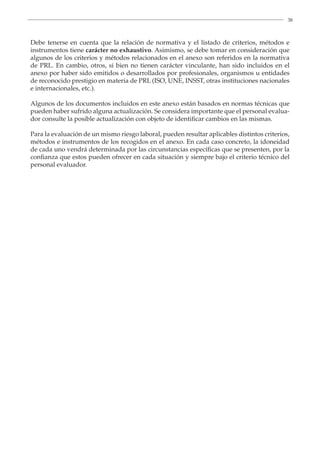 38
Debe tenerse en cuenta que la relación de normativa y el listado de criterios, métodos e
instrumentos tiene carácter no exhaustivo. Asimismo, se debe tomar en consideración que
algunos de los criterios y métodos relacionados en el anexo son referidos en la normativa
de PRL. En cambio, otros, si bien no tienen carácter vinculante, han sido incluidos en el
anexo por haber sido emitidos o desarrollados por profesionales, organismos u entidades
de reconocido prestigio en materia de PRL (ISO, UNE, INSST, otras instituciones nacionales
e internacionales, etc.).
Algunos de los documentos incluidos en este anexo están basados en normas técnicas que
pueden haber sufrido alguna actualización. Se considera importante que el personal evalua-
dor consulte la posible actualización con objeto de identificar cambios en las mismas.
Para la evaluación de un mismo riesgo laboral, pueden resultar aplicables distintos criterios,
métodos e instrumentos de los recogidos en el anexo. En cada caso concreto, la idoneidad
de cada uno vendrá determinada por las circunstancias específicas que se presenten, por la
confianza que estos pueden ofrecer en cada situación y siempre bajo el criterio técnico del
personal evaluador.
 