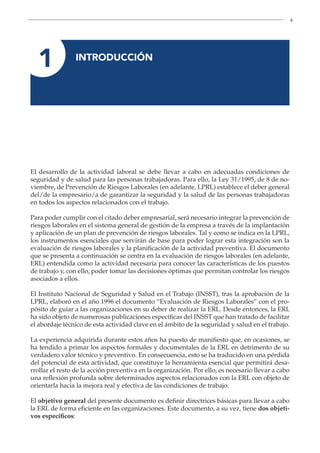 4
1 INTRODUCCIÓN
El desarrollo de la actividad laboral se debe llevar a cabo en adecuadas condiciones de
seguridad y de salud para las personas trabajadoras. Para ello, la Ley 31/1995, de 8 de no-
viembre, de Prevención de Riesgos Laborales (en adelante, LPRL) establece el deber general
del/de la empresario/a de garantizar la seguridad y la salud de las personas trabajadoras
en todos los aspectos relacionados con el trabajo.
Para poder cumplir con el citado deber empresarial, será necesario integrar la prevención de
riesgos laborales en el sistema general de gestión de la empresa a través de la implantación
y aplicación de un plan de prevención de riesgos laborales. Tal y como se indica en la LPRL,
los instrumentos esenciales que servirán de base para poder lograr esta integración son la
evaluación de riesgos laborales y la planificación de la actividad preventiva. El documento
que se presenta a continuación se centra en la evaluación de riesgos laborales (en adelante,
ERL) entendida como la actividad necesaria para conocer las características de los puestos
de trabajo y, con ello, poder tomar las decisiones óptimas que permitan controlar los riesgos
asociados a ellos.
El Instituto Nacional de Seguridad y Salud en el Trabajo (INSST), tras la aprobación de la
LPRL, elaboró en el año 1996 el documento “Evaluación de Riesgos Laborales” con el pro-
pósito de guiar a las organizaciones en su deber de realizar la ERL. Desde entonces, la ERL
ha sido objeto de numerosas publicaciones específicas del INSST que han tratado de facilitar
el abordaje técnico de esta actividad clave en el ámbito de la seguridad y salud en el trabajo.
La experiencia adquirida durante estos años ha puesto de manifiesto que, en ocasiones, se
ha tendido a primar los aspectos formales y documentales de la ERL en detrimento de su
verdadero valor técnico y preventivo. En consecuencia, esto se ha traducido en una pérdida
del potencial de esta actividad, que constituye la herramienta esencial que permitirá desa-
rrollar el resto de la acción preventiva en la organización. Por ello, es necesario llevar a cabo
una reflexión profunda sobre determinados aspectos relacionados con la ERL con objeto de
orientarla hacia la mejora real y efectiva de las condiciones de trabajo.
El objetivo general del presente documento es definir directrices básicas para llevar a cabo
la ERL de forma eficiente en las organizaciones. Este documento, a su vez, tiene dos objeti-
vos específicos:
 