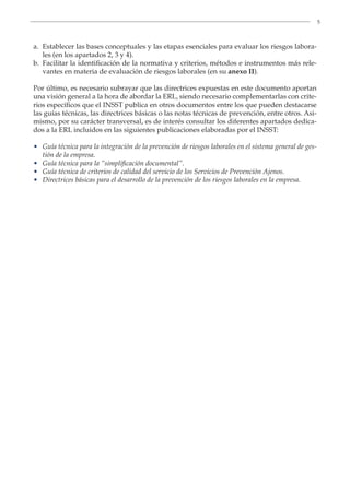 5
a.	
Establecer las bases conceptuales y las etapas esenciales para evaluar los riesgos labora-
les (en los apartados 2, 3 y 4).
b.	
Facilitar la identificación de la normativa y criterios, métodos e instrumentos más rele-
vantes en materia de evaluación de riesgos laborales (en su anexo II).
Por último, es necesario subrayar que las directrices expuestas en este documento aportan
una visión general a la hora de abordar la ERL, siendo necesario complementarlas con crite-
rios específicos que el INSST publica en otros documentos entre los que pueden destacarse
las guías técnicas, las directrices básicas o las notas técnicas de prevención, entre otros. Asi-
mismo, por su carácter transversal, es de interés consultar los diferentes apartados dedica-
dos a la ERL incluidos en las siguientes publicaciones elaboradas por el INSST:
•	
Guía técnica para la integración de la prevención de riesgos laborales en el sistema general de ges-
tión de la empresa.
•	
Guía técnica para la “simplificación documental”.
•	
Guía técnica de criterios de calidad del servicio de los Servicios de Prevención Ajenos.
•	
Directrices básicas para el desarrollo de la prevención de los riesgos laborales en la empresa.
 