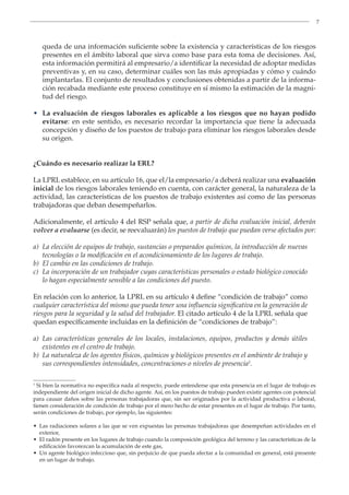 7
queda de una información suficiente sobre la existencia y características de los riesgos
presentes en el ámbito laboral que sirva como base para esta toma de decisiones. Así,
esta información permitirá al empresario/a identificar la necesidad de adoptar medidas
preventivas y, en su caso, determinar cuáles son las más apropiadas y cómo y cuándo
implantarlas. El conjunto de resultados y conclusiones obtenidas a partir de la informa-
ción recabada mediante este proceso constituye en sí mismo la estimación de la magni-
tud del riesgo.
• La evaluación de riesgos laborales es aplicable a los riesgos que no hayan podido
evitarse: en este sentido, es necesario recordar la importancia que tiene la adecuada
concepción y diseño de los puestos de trabajo para eliminar los riesgos laborales desde
su origen.
¿Cuándo es necesario realizar la ERL?
La LPRL establece, en su artículo 16, que el/la empresario/a deberá realizar una evaluación
inicial de los riesgos laborales teniendo en cuenta, con carácter general, la naturaleza de la
actividad, las características de los puestos de trabajo existentes así como de las personas
trabajadoras que deban desempeñarlos.
Adicionalmente, el artículo 4 del RSP señala que, a partir de dicha evaluación inicial, deberán
volver a evaluarse (es decir, se reevaluarán) los puestos de trabajo que puedan verse afectados por:
a) La elección de equipos de trabajo, sustancias o preparados químicos, la introducción de nuevas
tecnologías o la modificación en el acondicionamiento de los lugares de trabajo.
b) El cambio en las condiciones de trabajo.
c) La incorporación de un trabajador cuyas características personales o estado biológico conocido
lo hagan especialmente sensible a las condiciones del puesto.
En relación con lo anterior, la LPRL en su artículo 4 define “condición de trabajo” como
cualquier característica del mismo que pueda tener una influencia significativa en la generación de
riesgos para la seguridad y la salud del trabajador. El citado artículo 4 de la LPRL señala que
quedan específicamente incluidas en la definición de “condiciones de trabajo”:
a) Las características generales de los locales, instalaciones, equipos, productos y demás útiles
existentes en el centro de trabajo.
b) La naturaleza de los agentes físicos, químicos y biológicos presentes en el ambiente de trabajo y
sus correspondientes intensidades, concentraciones o niveles de presencia1
.
1
Si bien la normativa no especifica nada al respecto, puede entenderse que esta presencia en el lugar de trabajo es
independiente del origen inicial de dicho agente. Así, en los puestos de trabajo pueden existir agentes con potencial
para causar daños sobre las personas trabajadoras que, sin ser originados por la actividad productiva o laboral,
tienen consideración de condición de trabajo por el mero hecho de estar presentes en el lugar de trabajo. Por tanto,
serán condiciones de trabajo, por ejemplo, las siguientes:
• Las radiaciones solares a las que se ven expuestas las personas trabajadoras que desempeñan actividades en el
exterior,
• El radón presente en los lugares de trabajo cuando la composición geológica del terreno y las características de la
edificación favorezcan la acumulación de este gas,
• Un agente biológico infeccioso que, sin perjuicio de que pueda afectar a la comunidad en general, está presente
en un lugar de trabajo.
 