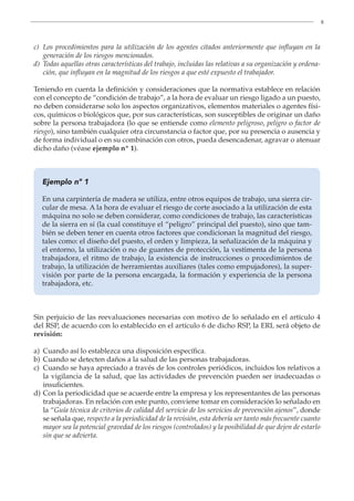 8
c)	
Los procedimientos para la utilización de los agentes citados anteriormente que influyan en la
generación de los riesgos mencionados.
d)	
Todas aquellas otras características del trabajo, incluidas las relativas a su organización y ordena-
ción, que influyan en la magnitud de los riesgos a que esté expuesto el trabajador.
Teniendo en cuenta la definición y consideraciones que la normativa establece en relación
con el concepto de “condición de trabajo”, a la hora de evaluar un riesgo ligado a un puesto,
no deben considerarse solo los aspectos organizativos, elementos materiales o agentes físi-
cos, químicos o biológicos que, por sus características, son susceptibles de originar un daño
sobre la persona trabajadora (lo que se entiende como elemento peligroso, peligro o factor de
riesgo), sino también cualquier otra circunstancia o factor que, por su presencia o ausencia y
de forma individual o en su combinación con otros, pueda desencadenar, agravar o atenuar
dicho daño (véase ejemplo nº 1).
Ejemplo nº 1
En una carpintería de madera se utiliza, entre otros equipos de trabajo, una sierra cir-
cular de mesa. A la hora de evaluar el riesgo de corte asociado a la utilización de esta
máquina no solo se deben considerar, como condiciones de trabajo, las características
de la sierra en sí (la cual constituye el “peligro” principal del puesto), sino que tam-
bién se deben tener en cuenta otros factores que condicionan la magnitud del riesgo,
tales como: el diseño del puesto, el orden y limpieza, la señalización de la máquina y
el entorno, la utilización o no de guantes de protección, la vestimenta de la persona
trabajadora, el ritmo de trabajo, la existencia de instrucciones o procedimientos de
trabajo, la utilización de herramientas auxiliares (tales como empujadores), la super-
visión por parte de la persona encargada, la formación y experiencia de la persona
trabajadora, etc.
Sin perjuicio de las reevaluaciones necesarias con motivo de lo señalado en el artículo 4
del RSP, de acuerdo con lo establecido en el artículo 6 de dicho RSP, la ERL será objeto de
revisión:
a) Cuando así lo establezca una disposición específica.
b) Cuando se detecten daños a la salud de las personas trabajadoras.
c)	
Cuando se haya apreciado a través de los controles periódicos, incluidos los relativos a
la vigilancia de la salud, que las actividades de prevención pueden ser inadecuadas o
insuficientes.
d)	
Con la periodicidad que se acuerde entre la empresa y los representantes de las personas
trabajadoras. En relación con este punto, conviene tomar en consideración lo señalado en
la “Guía técnica de criterios de calidad del servicio de los servicios de prevención ajenos”, donde
se señala que, respecto a la periodicidad de la revisión, esta debería ser tanto más frecuente cuanto
mayor sea la potencial gravedad de los riesgos (controlados) y la posibilidad de que dejen de estarlo
sin que se advierta.
 