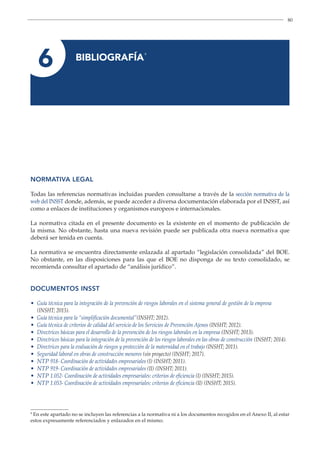 80
6 
BIBLIOGRAFÍA
9
9
En este apartado no se incluyen las referencias a la normativa ni a los documentos recogidos en el Anexo II, al estar
estos expresamente referenciados y enlazados en el mismo.
NORMATIVA LEGAL
Todas las referencias normativas incluidas pueden consultarse a través de la sección normativa de la
web del INSST donde, además, se puede acceder a diversa documentación elaborada por el INSST, así
como a enlaces de instituciones y organismos europeos e internacionales.
La normativa citada en el presente documento es la existente en el momento de publicación de
la misma. No obstante, hasta una nueva revisión puede ser publicada otra nueva normativa que
deberá ser tenida en cuenta.
La normativa se encuentra directamente enlazada al apartado “legislación consolidada” del BOE.
No obstante, en las disposiciones para las que el BOE no disponga de su texto consolidado, se
recomienda consultar el apartado de “análisis jurídico”.
DOCUMENTOS INSST
• Guía técnica para la integración de la prevención de riesgos laborales en el sistema general de gestión de la empresa
(INSHT; 2015).
• Guía técnica para la “simplificación documental”(INSHT; 2012).
• Guía técnica de criterios de calidad del servicio de los Servicios de Prevención Ajenos (INSHT; 2012).
• Directrices básicas para el desarrollo de la prevención de los riesgos laborales en la empresa (INSHT; 2013).
• Directrices básicas para la integración de la prevención de los riesgos laborales en las obras de construcción (INSHT; 2014).
• Directrices para la evaluación de riesgos y protección de la maternidad en el trabajo (INSHT; 2011).
• Seguridad laboral en obras de construcción menores (sin proyecto) (INSHT; 2017).
• NTP 918- Coordinación de actividades empresariales (I) (INSHT; 2011).
• NTP 919- Coordinación de actividades empresariales (II) (INSHT; 2011).
• NTP 1.052- Coordinación de actividades empresariales: criterios de eficiencia (I) (INSHT; 2015).
• NTP 1.053- Coordinación de actividades empresariales: criterios de eficiencia (II) (INSHT; 2015).
 
