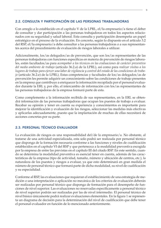 9
2.2. CONSULTA Y PARTICIPACIÓN DE LAS PERSONAS TRABAJADORAS
Con arreglo a lo establecido en el capítulo V de la LPRL, el/la empresario/a tiene el deber
de consultar y dar participación a las personas trabajadoras en todos los aspectos relacio-
nados con su seguridad y salud laboral. Esta consulta y participación desempeña un papel
estratégico en el proceso de la evaluación. En concreto, según lo dispuesto en el artículo 3.2
del RSP, el/la empresario/a debe consultar a las personas trabajadoras o a sus representan-
tes acerca del procedimiento de evaluación de riesgos laborales a utilizar.
Adicionalmente, los/as delegados/as de prevención, que son los/as representantes de las
personas trabajadoras con funciones específicas en materia de prevención de riesgos labora-
les, están facultados/as para acompañar a los técnicos en las evaluaciones de carácter preventivo
del medio ambiente de trabajo (artículo 36.2.a) de la LPRL), así como para realizar visitas a los
lugares de trabajo para ejercer una labor de vigilancia y control del estado de las condiciones de traba-
jo (artículo 36.2.e) de la LPRL). Estas competencias y facultades de los/as delegados/as de
prevención les permite adquirir un conocimiento sobre las condiciones de trabajo presentes
en la empresa que contribuye a enriquecer la información recopilada por el personal evalua-
dor durante la ERL y, por ello, el intercambio de información con los/as representantes de
las personas trabajadoras de la empresa formará parte de esta.
Como complemento a la información recibida de sus representantes, en la ERL se obten-
drá información de las personas trabajadoras que ocupan los puestos de trabajo a evaluar.
Recabar su opinión y tener en cuenta su experiencia y conocimientos es importante para
mejorar la identificación y evaluación de los riesgos, seleccionar las medidas más efectivas
y aplicarlas adecuadamente, puesto que la implantación de muchas de ellas necesitará de
acciones concretas por su parte.
2.3. PERSONAL TÉCNICO EVALUADOR
La evaluación de riesgos es una responsabilidad del/de la empresario/a. No obstante, al
tratarse de una actividad especializada, esta solo podrá ser realizada por personal técnico
que disponga de la formación necesaria conforme a las funciones y niveles de cualificación
establecidos en el capítulo VI del RSP y que pertenezca a la modalidad preventiva escogida
por la empresa de entre las previstas en el capítulo III del citado RSP. En este sentido, cuan-
do se determina la modalidad preventiva es esencial tener en cuenta, además de las carac-
terísticas de la empresa (tipo de actividad, tamaño, número y ubicación de centros, etc.), la
naturaleza de los puestos y riesgos a evaluar, ya que esto determinará en gran medida el
número de personal técnico que formará parte de dicha modalidad, su nivel de cualificación
y su especialidad.
Conforme al RSP, las evaluaciones que requieran el establecimiento de una estrategia de me-
dición o una interpretación o aplicación no mecánica de los criterios de evaluación deberán
ser realizadas por personal técnico que disponga de formación para el desempeño de fun-
ciones de nivel superior. Las evaluaciones no reservadas específicamente a personal técnico
de nivel superior podrán ser realizadas por las de nivel intermedio. El personal técnico de
nivel básico únicamente podrá realizar evaluaciones elementales. En la figura 1 se represen-
ta un diagrama de decisión para la determinación del nivel de cualificación que debe tener
el personal evaluador en función de lo mencionado anteriormente.
 