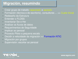 www.tegnix.com Migración, resumindo Crear grupo de traballo  capacitado  e  apoiado Formación (técnica e de escritorio), consultores ... =>  Custe Inicial Redeseño da Estrutura Entender o FLOSS Inventariar Sw e Hw Analizar os fluxos de datos Requerimentos de Seguridade  Implicar ao persoal Proxecto Piloto a pequena escala Decidir a velocidade da migración =>  Formación NTIC Migración por grupos Supervisión: escoitar ao persoal 