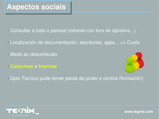 www.tegnix.com Aspectos sociais Consultar a todo o persoal (intranet con foro de opinións...) Localización de documentación, escritorios, apps... => Custe Medo ao descoñecido Costumes  e  Inercias Dpto Técnico pode temer perda de poder e control (formación) 