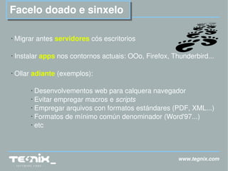 www.tegnix.com Facelo doado e sinxelo Migrar antes  servidores  cós escritorios Instalar  apps  nos contornos actuais: OOo, Firefox, Thunderbird... Ollar  adiante  (exemplos): Desenvolvementos web para calquera navegador Evitar empregar macros e  scripts Empregar arquivos con formatos estándares (PDF, XML...) Formatos de mínimo común denominador (Word'97...) etc 