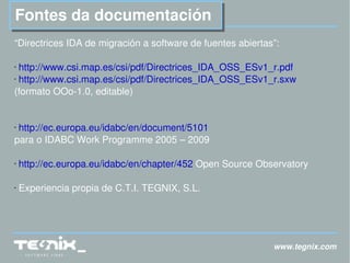 www.tegnix.com Fontes da documentación “Directrices IDA de migración a software de fuentes abiertas”: http://www.csi.map.es/csi/pdf/Directrices_IDA_OSS_ESv1_r.pdf   http://www.csi.map.es/csi/pdf/Directrices_IDA_OSS_ESv1_r.sxw   (formato OOo-1.0, editable) http://ec.europa.eu/idabc/en/document/5101   para o IDABC Work Programme 2005 – 2009 http://ec.europa.eu/idabc/en/chapter/452  Open Source Observatory Experiencia propia de C.T.I. TEGNIX, S.L. 