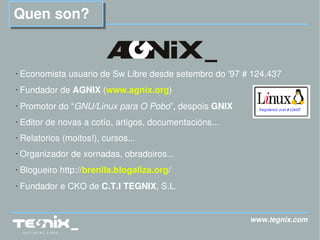 www.tegnix.com Quen son? Economista usuario de Sw Libre desde setembro do '97 # 124.437 Fundador de  AGNIX  ( www.agnix.org ) Promotor do “ GNU/Linux para O Pobo ”, despois  GNIX Editor de novas a cotío, artigos, documentacións...  Relatorios (moitos!), cursos... Organizador de xornadas, obradoiros... Blogueiro http:// brenlla.blogaliza.org / Fundador e CKO de  C.T.I TEGNIX , S.L. 