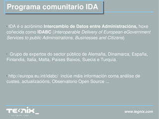 www.tegnix.com Programa comunitario IDA IDA é o acrónimo  Intercambio de Datos entre Administracións,  hoxe coñecida como  IDABC  ( Interoperable Delivery of European eGovernment Services to public Administrations, Businesses and Citizens ) Grupo de expertos do sector público de Alemaña, Dinamarca, España, Finlandia, Italia, Malta, Países Baixos, Suecia e Turquía. http://europa.eu.int/idabc/   inclúe máis información coma análise de custes, actualizacións, Observatorio Open Source ... 
