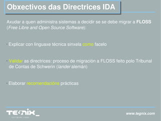 www.tegnix.com Obxectivos das Directrices IDA Axudar a quen administra sistemas a decidir se se debe migrar a  FLOSS  ( Free Libre and Open Source Software ): Explicar con linguaxe técnica sinxela  como  facelo Validar  as directrices: proceso de migración a FLOSS feito polo Tribunal de Contas de Schwerin ( lander   alemán) Elaborar  recomendacións  prácticas 