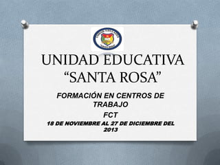 UNIDAD EDUCATIVA
“SANTA ROSA”
FORMACIÓN EN CENTROS DE
TRABAJO
FCT
18 DE NOVIEMBRE AL 27 DE DICIEMBRE DEL
2013

 