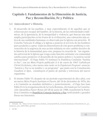 Directrices para la Dimensión de Justicia, Paz y Reconciliación Fe y Política en México 
Capítulo I. Fundamentos de la Dimensión de Justicia, 
11 
Paz y Reconciliación, Fe y Política 
1.1 Antecedentes6 e Historia. 
1. El desarrollo de los pueblos, y muy especialmente el de aquellos que se 
esfuerzan por escapar del hambre, de la miseria, de las enfermedades endé-micas, 
de la ignorancia, de la inseguridad y violencia; que buscan una más 
amplia participación en los frutos de la civilización, una valoración más ac-tiva 
de sus cualidades humanas; es observado por la Iglesia con atención. El 
Concilio Vaticano II obliga a la Iglesia a ponerse al servicio de los hombres 
para ayudarles a captar todas las dimensiones de este grave problema y con-vencerles 
de la urgencia de una acción solidaria en este cambio decisivo de 
la historia de la humanidad; para esto, propuso la creación de “un organis-mo 
universal de la Iglesia que tenga como función estimular a la comunidad 
católica para promover el desarrollo de los países pobres y la justicia social 
internacional”7. El Papa Pablo VI instituyó la Pontificia Comisión “Justitia 
et Pax”, con un Motu Proprio publicado el 6 de enero de 1967 Catholicam 
Christi Ecclesiam y dos meses más tarde en la Populorum Progressi anuncia: 
“Justicia y Paz es su nombre y su programa” que junto con la Constitución 
Gaudium et Spes, constituyen el punto de partida y referencia del nuevo 
organismo. 
2. El mismo Pablo VI, después de un período experimental de diez años, con 
un nuevo Motu Proprio Justitiam et Pacem, del 10 de diciembre de 1976, dio 
a la Comisión su mandato definitivo y posteriormente, el Papa San Juan 
Pablo II en la reorganización de la Curia Romana, efectuada por la Constitu-ción 
Apostólica Pastor Bonus del 28 de junio de 1988, transformó la Ponti-ficia 
Comisión en Pontificio Consejo Justicia y Paz ratificándole a grandes 
líneas sus funciones. 
6 Tomado de: http://www.vatican.va/roman_curia/pontifical_councils/justpeace/documents/rc_pc_ 
justpeace_pro_20011004_sp.html 
7 GS 90 
 
