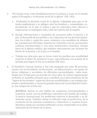 Justicia, Paz y Reconciliación - Fé y Política 
3. “El Consejo tiene como finalidad promover la justicia y la paz en el mundo 
según el Evangelio y la doctrina social de la Iglesia” (PB 142). 
a. Profundiza la doctrina social de la Iglesia, trabajando para que se di-funda 
12 
ampliamente y se aplique entre los hombres y comunidades, es-pecialmente 
en lo que se refiere a que las relaciones entre obreros y 
empresarios se impregnen más y más del espíritu del Evangelio. 
b. Recoge informaciones y resultados de encuestas sobre la justicia y la 
paz, el desarrollo de los pueblos y las violaciones de los derechos huma-nos, 
los evalúa y, según los casos, comunica a las asambleas de obispos 
las conclusiones obtenidas; fomenta las relaciones con las asociaciones 
católicas internacionales y con otras instituciones existentes, incluso 
fuera de la Iglesia católica, que trabajen sinceramente por alcanzar los 
bienes de la justicia y de la paz en el mundo. 
c. Trabaja con afán para que se forme entre los pueblos una sensibilidad 
respecto al deber de promover la paz, especialmente con ocasión de la 
Jornada para lograr la Paz en el mundo (PB 143). 
4. El Pontificio Consejo Justicia y Paz está integrado por unas 40 personas, 
cuenta con un Presidente, un Secretario, un Subsecretario y un equipo de 
laicos, religiosos y sacerdotes, de diferentes nacionalidades; todos nom-brados 
por el Papa para un período de cinco años. Se reúnen regularmente 
en Roma en Asamblea Plenaria para contribuir en el discernimiento de los 
“signos de los tiempos” según sus diversas sensibilidades y sus trabajos pas-torales 
o profesionales y trazan las grandes líneas de la actividad del Conse-jo. 
Sus campos de acción son: 
JUSTICIA. Entran en este ámbito las cuestiones correspondientes a 
la justicia social, con los problemas específicos del mundo del trabajo; 
la justicia internacional, los problemas relativos al desarrollo y su di-mensión 
social. También anima la reflexión, bajo el perfil ético, de la 
evolución de los sistemas económicos y financieros y examina la pro-blemática 
unida a la cuestión ambiental y al uso responsable en la admi-nistración 
de los bienes de la tierra. 
 