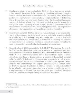 Justicia, Paz y Reconciliación - Fé y Política 
7. En el marco electoral nacional del año 2000, el Departamento de Justicia 
y Paz atendió “los signos de los tiempos” y en colaboración con múltiples 
actores sociales en la transición democrática, estableció en su planeación 
pastoral dos ejes temáticos transversales y complementarios: el de Justicia, 
Paz y Reconciliación y otro sobre Democracia y Participación Ciudadana. 
A través de la Campaña de Fe y Política se sensibilizó y se dio formación a 
los agentes de las diversas pastorales dirigida hacia una presencia activa en 
los esfuerzos de construcción de ciudadanía participativa, en los procesos 
electorales e involucramiento en las políticas públicas y sociales. 11 
8. En el trienio del 2006-2009 se inicia una nueva etapa en la que se constitu-yen 
14 
dos Dimensiones que trabajan de manera articulada, una denominada 
Fe y Política y la otra Justicia, Paz y Reconciliación; la primera insiste en 
tres líneas de trabajo: la ética política, la formación ciudadana y la necesidad 
de capacitarse en la incidencia política; la segunda empieza a vislumbrar la 
seria problemática nacional sobre la violencia y la inseguridad. 
9. En noviembre de 2008, por decisión de la LXXXVIII Asamblea General de 
la CEM, las dos dimensiones antes mencionadas se integran en una sola, 
denominándose Dimensión de Justicia, Paz y Reconciliación, Fe y Política 
(JPRFP) y la Comisión Episcopal para la Pastoral Social recibe la enco-mienda 
de coordinar el discernimiento y análisis de la realidad nacional 
sobre la misión de la Iglesia en el contexto de inseguridad y violencia que 
vive nuestro país, el cual está contenido en la Exhortación: “Que en Cristo, 
Nuestra Paz, México tenga Vida Digna”, presentada por la CEM en febre-ro 
de 2010; a partir de entonces la CEPS, a través de la Dimensión JPRFP 
ha socializado y propuesto estrategias para la implementación de los 101 
Compromisos emanados de este discernimiento que desafían a la Iglesia 
mexicana en todas sus expresiones y dimensiones pastorales. 
11 CEPS-Cáritas Mexicana, Campaña Fe y Política, Taller: Participar y Decidir el Bien Común en la Justicia y 
la Paz , México, 2000. 
 