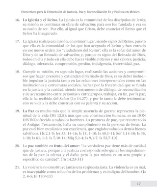 Directrices para la Dimensión de Justicia, Paz y Reconciliación Fe y Política en México 
16. La Iglesia y el Reino. La Iglesia es la comunidad de los discípulos de Jesús; 
su misión es continuar su obra de salvación; para eso fue fundada y esa es 
su razón de ser. Por ello, al igual que Cristo, debe anunciar el Reino que el 
Señor ha inaugurado. 
17. La Iglesia realiza esa misión, en primer lugar, siendo signo del Reino; puesto 
que ella es la comunidad de los que han aceptado el Reino y han entrado 
en ese nuevo orden ,los “ciudadanos del Reino”, ella es la señal del amor de 
Dios y de su Reinado de salvación; y, porque es signo del Reinado de Dios, 
todos en ella y todo en ella debe hacer visible el Reino y sus valores: justicia, 
diálogo, tolerancia, comprensión, perdón, indulgencia, fraternidad, paz. 
18. Cumple su misión, en segundo lugar, realizando las acciones y compromi-sos 
que hagan presente y extiendan el Reinado de Dios; es su deber ineludi-ble 
impulsar la justicia tanto en las relaciones interpersonales como en las 
instituciones y estructuras sociales; luchar por la fraternidad que se funda 
en la justicia y la caridad, siendo instrumento de diálogo, de reconciliación 
y de acercamiento entre personas y entre grupos; trabajar, en fin, por la paz; 
ella la ha recibido del Señor (Jn 14,27), y por lo tanto la debe testimoniar 
con su vida y la debe construir con su palabra y su acción. 
19. La Paz es mucho más que la simple ausencia de guerra: representa la ple-nitud 
de la vida (Mt 12,5); más que una construcción humana, es un DON 
DIVINO ofrecido a todos los hombres. La promesa de paz, que recorre todo 
el Antiguo Testamento, halla su cumplimiento en la persona de Jesús. La 
paz es el bien mesiánico por excelencia, que engloba todos los demás bienes 
salvíficos. (Is 2,1-5; Jer 33, 14-16; Is 11, 1-10; Is 40,1-11; Sof 3,14-18; Is 35, 
1-10; Is 61, 1-3; Is 7,10-14; Miq 5,1-4; Is 9,1-7; Is 52,7-10) 
20. La paz también es fruto del amor: “La verdadera paz tiene más de caridad 
que de justicia, porque a la justicia corresponde sólo quitar los impedimen-tos 
de la paz: la ofensa y el daño; pero la paz misma es un acto propio y 
17 
específico de caridad”. (Jn 14,23-31) 
21. La violencia no constituye jamás una respuesta justa. La violencia es un mal, 
es inaceptable como solución de los problemas y es indigna del hombre. (Is 
2, 4-5; Jn 18,9-11) 
 