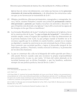Directrices para la Dimensión de Justicia, Paz y Reconciliación Fe y Política en México 
Iglesia han de entrar decididamente, con todas sus fuerzas en los procesos 
constantes de renovación misionera, y de abandonar las estructuras cadu-cas 
19 
que ya no favorezcan la transmisión de la fe17. 
27. Obispos, presbíteros, diáconos permanentes, consagrados y consagradas, lai-cos 
y laicas, estamos llamados a asumir una actitud de permanente conver-sión 
personal y pastoral, que implica escuchar con atención y discernir “lo 
que el Espíritu está diciendo a las Iglesias” (Ap 2,29) a través de los signos de 
los tiempos en los que Dios se manifiesta18. 
28. Las Jornadas Mundiales de la paz19 resaltan la enseñanza de la Iglesia a favor 
de la construcción de la paz: “La paz es fruto de la justicia” 20 entendida en 
sentido amplio, como el respeto del equilibrio de todas las dimensiones de 
la persona humana (Am 5,24). La paz peligra cuando al hombre no se le 
reconoce aquello que le es debido en cuanto hombre, cuando no se respeta 
su dignidad y cuando la convivencia no está orientada hacia el bien común. 
Para construir una sociedad pacífica y lograr el desarrollo integral de los 
individuos, pueblos y Naciones, resulta esencial la defensa y la promoción 
de los derechos humanos. 
29. La paz se construye día a día en la búsqueda del orden querido por Dios y 
sólo puede florecer cuando cada uno reconoce la propia responsabilidad 
para promoverla. La paz es, por tanto, “el fruto del orden plantado en la 
sociedad humana por su divino Fundador, y que los hombres, sedientos 
siempre de una justicia perfecta, han de llevar a cabo”.21 
17 Cf. Documento de Aparecida , 7.2.4 
18 Cf. Ibíd 7.2.5 
19 El Papa Pablo VI instituyó las Jornadas Mundiales de la paz con el fin de “dedicar a los pensamientos y 
a los propósitos de la Paz, una celebración particular en el día primero del año civil”. Los Mensajes Pontifi-cios 
para esta ocasión anual constituyen una rica fuente de actualización y desarrollo de la doctrina social, 
e indican la constante acción pastoral de la Iglesia en favor de la paz. 
20 Cf. Pablo VI, Mensaje para la Jornada Mundial de la Paz 1969 y Juan Pablo II, Mensaje para la Jornada 
Mundial de la Paz 1999. 
21 Concilio Vaticano II, Constitución Pastoral Gaudium et Spes, 78. 
 