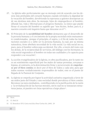 Justicia, Paz y Reconciliación - Fé y Política 
37. La Iglesia sabe perfectamente que su mensaje está de acuerdo con los de-seos 
22 
más profundos del corazón humano cuando reivindica la dignidad de 
la vocación del hombre, devolviendo la esperanza a quienes desesperan ya 
de sus destinos más altos. Su mensaje, lejos de empequeñecer al hombre, 
difunde luz, vida y libertad para el progreso humano. Lo único que puede 
llenar el corazón del hombre es aquello que “nos hiciste, Señor, para ti, y 
nuestro corazón está inquieto hasta que descanse en ti”30. 
38. El Principio de la sociabilidad del hombre demuestra que el desarrollo de 
la persona humana y el crecimiento de la propia sociedad están mutuamen-te 
condicionados, porque el principio, el sujeto, y el fin de todas las insti-tuciones 
sociales es y debe ser la persona humana, la cual, por su misma 
naturaleza, tiene absoluta necesidad de la vida social. La vida social no es, 
pues, para el hombre sobrecarga accidental. Por ello, a través del trato con 
los demás, de la reciprocidad de servicios, del diálogo con los hermanos, la 
vida social engrandece al hombre en todas sus cualidades y le capacita para 
responder a su vocación31. 
39. La acción evangelizadora de la Iglesia, es obra pacificadora, por lo tanto no 
es un sentimiento superficial por los males de tantas personas, cercanas o 
lejanas, al contrario, es la determinación firme y perseverante de empeñar-se 
por el bien común; es decir por el bien de todos y cada uno, para que 
todos seamos verdaderamente responsables de todos, este es el punto de 
llegada de la Pastoral de Conjunto. 
40. La Iglesia se empeña por lograr la actividad caritativa organizada a favor de 
un orden justo del Estado y una sociedad donde prevalezca el bien común. 
Reconoce su tarea mediadora, contribuyendo en la purificación de la razón 
y la revitalización de las fuerzas morales, sin lo cual no se instauran estruc-turas 
justas, ni pueden ser éstas operativas a largo plazo32. 
30 Ídem. 
31 Cf. Ibíd 25 
32 Cf. Benedicto XVI, Carta encíclica Deus Caritas Est, 2005, 29 
 
