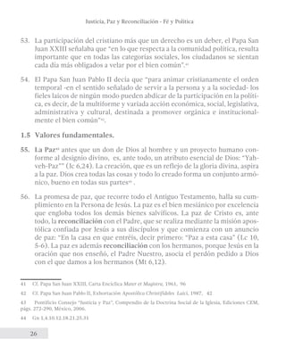 Justicia, Paz y Reconciliación - Fé y Política 
53. La participación del cristiano más que un derecho es un deber, el Papa San 
Juan XXIII señalaba que “en lo que respecta a la comunidad política, resulta 
importante que en todas las categorías sociales, los ciudadanos se sientan 
cada día más obligados a velar por el bien común”.41 
54. El Papa San Juan Pablo II decía que “para animar cristianamente el orden 
temporal -en el sentido señalado de servir a la persona y a la sociedad- los 
fieles laicos de ningún modo pueden abdicar de la participación en la políti-ca, 
26 
es decir, de la multiforme y variada acción económica, social, legislativa, 
administrativa y cultural, destinada a promover orgánica e institucional-mente 
el bien común”42. 
1.5 Valores fundamentales. 
55. La Paz43 antes que un don de Dios al hombre y un proyecto humano con-forme 
al designio divino, es, ante todo, un atributo esencial de Dios: “Yah-veh- 
Paz”” (Jc 6,24). La creación, que es un reflejo de la gloria divina, aspira 
a la paz. Dios crea todas las cosas y todo lo creado forma un conjunto armó-nico, 
bueno en todas sus partes44 . 
56. La promesa de paz, que recorre todo el Antiguo Testamento, halla su cum-plimiento 
en la Persona de Jesús. La paz es el bien mesiánico por excelencia 
que engloba todos los demás bienes salvíficos. La paz de Cristo es, ante 
todo, la reconciliación con el Padre, que se realiza mediante la misión apos-tólica 
confiada por Jesús a sus discípulos y que comienza con un anuncio 
de paz: “En la casa en que entréis, decir primero: “Paz a esta casa” (Lc 10, 
5-6). La paz es además reconciliación con los hermanos, porque Jesús en la 
oración que nos enseñó, el Padre Nuestro, asocia el perdón pedido a Dios 
con el que damos a los hermanos (Mt 6,12). 
41 Cf. Papa San Juan XXIII, Carta Encíclica Mater et Magistra, 1961, 96 
42 Cf. Papa San Juan Pablo II, Exhortación Apostólica Christifideles Laici, 1987, 42 
43 Pontificio Consejo “Justicia y Paz”, Compendio de la Doctrina Social de la Iglesia, Ediciones CEM, 
págs. 272-290, México, 2006. 
44 Gn 1,4.10.12.18.21.25.31 
 