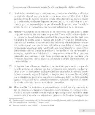 Directrices para la Dimensión de Justicia, Paz y Reconciliación Fe y Política en México 
57. “Si el Señor no construye la casa, en vano trabajan los albañiles; si el Señor 
no vigila la ciudad, en vano se desvelan los centinelas” (Sal 126,1). Este 
salmo expresa de manera preciosa y clara el fundamento de nuestra visión 
de la existencia y de la paz: la paz es un don (Jn 14,27); si el Señor no cons-truye 
la paz, en vano trabajamos por alcanzarla. La paz es, pues fruto de la 
acción de Dios y realización de su deseo de salvación y de su promesa. 
58. Justicia45 “La paz no es auténtica si no es fruto de la justicia: justicia entre 
las partes sociales, justicia entre los pueblos. Y una sociedad no es justa si 
no respeta los derechos fundamentales de la persona humana. Por lo demás, 
el espíritu de guerra surge y madura allí donde se violan los derechos ina-lienables 
del hombre. Incluso cuando la dictadura y el totalitarismo sofocan 
por un tiempo el lamento de los explotados y ofendidos, el hombre justo 
está convencido de que nada puede justificar esta violación de los derechos 
del hombre; tiene el coraje de defender a los demás en sus sufrimientos y 
se niega a capitular ante la injusticia, a comprometerse con ella; y , por muy 
paradójico que parezca, el que desea profundamente la paz rechaza toda 
forma de pacifismo que se reduzca a cobardía o simple mantenimiento de 
la tranquilidad”.46 
59. La justicia tiene diferentes niveles en su ejecución, por cuanto comprende 
no sólo acciones en relación con los victimarios, sino también con las víc-timas 
y con las estructuras socioeconómicas y culturales. La justicia es uno 
de los asuntos de mayor dificultad en los procesos de reconciliación, dado 
que un tratado de paz puede acordar amnistías que dejen en la impunidad 
algunas violaciones de los derechos humanos, buscando imponer un manto 
de olvido y silencio frente a atrocidades cometidas. 
60. Misericordia “La justicia es, al mismo tiempo, virtud moral y concepto le-gal. 
En ocasiones, se la representa con los ojos vendados; en realidad, lo pro-pio 
de la justicia es estar atenta y vigilante para asegurar el equilibrio entre 
los derechos y los deberes, así como el promover la distribución equitativa 
45 Aportes para la construcción e la Paz, Secretariado Nacional de Pastoral Social Caritas Colombia, Sec-ción 
27 
Vida, Justicia y Paz, Fascículo N°3, Bogotá, 2002. 
46 Mensaje Pontificio, Juan Pablo II, 1° de enero de 1984. 
 
