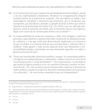 Directrices para la Dimensión de Justicia, Paz y Reconciliación Fe y Política en México 
68. La Construcción de la paz requiere de una fundamentación teológica, moral 
y de una espiritualidad comunitaria. Promueve la evangelización integral 
incluida dentro de la pastoral de conjunto. “Ser una Iglesia en salida, como 
comunidad de discípulos y misioneros que primerean, que se involucran, que 
acompañan, que fructifican y festejan; a ejemplo de Jesús el Señor que tomó la 
iniciativa, la ha primereado en el amor (Cf. 1,Jn 4,10); y, por eso, ella sabe ade-lantarse, 
tomar la iniciativa sin miedo, salir al encuentro, buscar a los lejanos y 
31 
llegar a los cruces de los caminos para invitar a los excluidos”54. 
69. Es responsabilidad de todos los cristianos y debe estar dirigida a todas las 
personas, especialmente a quienes han sido víctimas de las distintas formas 
de violencia y a los que están más directamente implicados en el proceso 
de paz en orden a la construcción de una sociedad justa y fraterna, libre y 
solidaria. Todo agente y toda acción pastoral tiene una dimensión y res-ponsabilidad 
propias, sustentada con una formación específica en orden a 
generar procesos de paz55. 
70. Tiene una insoslayable dimensión política, aunque “la comunidad política 
y la Iglesia son independientes y autónomas. Ambas están al servicio de la 
vocación personal y social del hombre”56. En consecuencia, “es de justicia 
que pueda la Iglesia predicar la fe con auténtica libertad, enseñar su Doc-trina 
Social... [] y dar su juicio moral, incluso sobre materias referentes al 
orden político cuando lo exijan los derechos fundamentales de la persona 
o la salvación.”57, de esta forma consolida la paz en la humanidad.58 
de Lineamientos de Política Pública en Construcción de Paz desde una Perspectiva Eclesial, Conferencia Episcopal de 
Colombia XC Asamblea Plenaria, Bogotá, 2011, 5 
54 Papa Francisco, Exhortación apostólica Evangelii Gaudium, 2013, 24 
55 “Que la pastoral ordi­naria 
en todas sus instancias sea más expansiva y abierta, que coloque a los agen-tes 
pastorales en constante actitud de salida y favorezca así la res­puesta 
positiva de todos aquellos a quienes 
Jesús convoca a su amistad.” EG 27 
56 GS 76c 
57 GS 76 e 
58 GS 76 f 
 