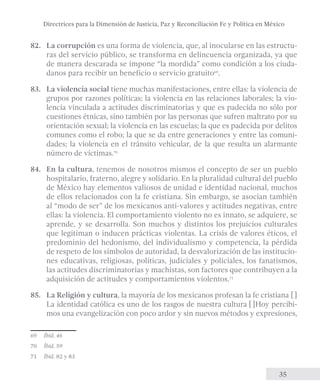 Directrices para la Dimensión de Justicia, Paz y Reconciliación Fe y Política en México 
82. La corrupción es una forma de violencia, que, al inocularse en las estructu-ras 
del servicio público, se transforma en delincuencia organizada, ya que 
de manera descarada se impone “la mordida” como condición a los ciuda-danos 
35 
para recibir un beneficio o servicio gratuito69. 
83. La violencia social tiene muchas manifestaciones, entre ellas: la violencia de 
grupos por razones políticas; la violencia en las relaciones laborales; la vio-lencia 
vinculada a actitudes discriminatorias y que es padecida no sólo por 
cuestiones étnicas, sino también por las personas que sufren maltrato por su 
orientación sexual; la violencia en las escuelas; la que es padecida por delitos 
comunes como el robo; la que se da entre generaciones y entre las comuni-dades; 
la violencia en el tránsito vehicular, de la que resulta un alarmante 
número de víctimas.70 
84. En la cultura, tenemos de nosotros mismos el concepto de ser un pueblo 
hospitalario, fraterno, alegre y solidario. En la pluralidad cultural del pueblo 
de México hay elementos valiosos de unidad e identidad nacional, muchos 
de ellos relacionados con la fe cristiana. Sin embargo, se asocian también 
al “modo de ser” de los mexicanos anti-valores y actitudes negativas, entre 
ellas: la violencia. El comportamiento violento no es innato, se adquiere, se 
aprende, y se desarrolla. Son muchos y distintos los prejuicios culturales 
que legitiman o inducen prácticas violentas. La crisis de valores éticos, el 
predominio del hedonismo, del individualismo y competencia, la pérdida 
de respeto de los símbolos de autoridad, la desvalorización de las institucio-nes 
educativas, religiosas, políticas, judiciales y policiales, los fanatismos, 
las actitudes discriminatorias y machistas, son factores que contribuyen a la 
adquisición de actitudes y comportamientos violentos.71 
85. La Religión y cultura, la mayoría de los mexicanos profesan la fe cristiana…[] 
La identidad católica es uno de los rasgos de nuestra cultura…[]Hoy percibi-mos 
una evangelización con poco ardor y sin nuevos métodos y expresiones, 
69 Íbid. 46 
70 Íbid. 59 
71 Íbid. 82 y 83 
 