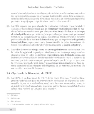 Justicia, Paz y Reconciliación - Fé y Política 
un énfasis en el ritualismo sin el conveniente itinerario formativo; movimien-tos 
36 
y grupos religiosos que se olvidan de la dimensión social de la fe, una espi-ritualidad 
individualista; una mentalidad relativista en lo ético; en la pastoral 
persisten lenguajes poco significativos para la cultura actual.72 
86. La CEM expone que para abordar la realidad de violencia e inseguridad en 
México, se necesita reconocer que es compleja y multidimensional, no pue-de 
atribuirse a una sola causa, por ello conviene abordarla desde un enfoque 
de salud pública que permita asegurar para el mayor número de personas el 
beneficio de la seguridad y de la paz, esto implica reconocer que el esfuerzo 
por erradicarla debe ser multidimensional; que se requiere un diagnóstico 
interdisciplinar y que es necesaria la cooperación de todos los sectores pú-blicos 
y sociales para abordar el problema mediante la acción colectiva73. 
87. Entre los factores de riesgo sobre los que urge intervenir se descubren tres: 
la crisis de legalidad, cuyo signo más elocuente es la corrupción generaliza-da 
que se vive en todos los ámbitos; el debilitamiento del tejido social, que 
ha introducido en distintos ambientes de la convivencia social la ausencia de 
normas, que tolera que cualquier persona haga lo que le venga en gana, con 
la certeza de que nadie dirá nada, y una crisis de moralidad que se hace pa-tente 
cuando la falta de respeto a la integridad de las personas, la mentira y la 
corrupción campean fácilmente.74 
2.4 Objetivo de la Dimensión de JPRFP. 
88. La CEPS en su dimensión de JPRFP, tiene como Objetivo: “Propiciar la re-flexión 
y articulación para la generación de estrategias de respuesta de cons-trucción 
de paz en la realidad nacional, en la intervención en crisis, como en 
el fortalecimiento de ciudadanía; buscando activar la transversalidad de estos 
temas en la Pastoral de Conjunto de la Iglesia”75. 
72 Íbid 93-95 
73 Íbid. 99-100 
74 Íbid. 102-105 
75 CEPS, Documento Trienio 2012-2015, México 2012, Pág. 9 
 