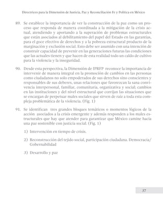 Directrices para la Dimensión de Justicia, Paz y Reconciliación Fe y Política en México 
89. Se establece la importancia de ver la construcción de la paz como un pro-ceso 
que responda de manera coordinada a la mitigación de la crisis ac-tual, 
atendiendo y aportando a la superación de problemas estructurales 
que están asociados al debilitamiento del papel del Estado en las garantías, 
para el goce efectivo de derechos y a la pobreza estructural producto de la 
marginación y exclusión social. Esto debe ser asumido con una intención de 
construir capacidad de prevenir en las generaciones futuras las condiciones 
que las actuales tienen y que hacen de esta realidad todo un caldo de cultivo 
para la violencia y la inseguridad. 
90. Desde esta perspectiva, la Dimensión de JPRFP reconoce la importancia de 
intervenir de manera integral en la promoción de cambios en las personas 
como ciudadanos no solo empoderados de sus derechos sino conscientes y 
responsables de sus deberes, unas relaciones que favorezcan la sana convi-vencia 
interpersonal, familiar, comunitaria, organizativa y social; cambios 
en las instituciones y del nivel estructural que corrijan las situaciones que 
se encargan de perpetuar males sociales que sirven de raíz a toda esta com-pleja 
37 
problemática de la violencia. (Fig. 1) 
91. Se identifican tres grandes bloques temáticos o momentos lógicos de la 
acción asociados a la crisis emergente y además responden a los males es-tructurales 
que hay que atender para garantizar que México camine hacia 
una paz sostenible con justicia social. (Fig. 1) 
1) Intervención en tiempo de crisis. 
2) Reconstrucción del tejido social, participación ciudadana. Democracia/ 
Gobernabilidad 
3) Desarrollo y paz 
 