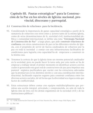 Justicia, Paz y Reconciliación - Fé y Política 
Capítulo III. Pautas estratégicas76 para la Construc-ción 
40 
de la Paz en los niveles de Iglesia: nacional, pro-vincial, 
diocesano y parroquial. 
3.1 Construcción de relaciones para la Incidencia. 
93. Considerando la importancia de ganar capacidad estratégica a partir de la 
sumatoria de esfuerzos con otros entes y actores tanto de la misma Iglesia, 
como de otras denominaciones de fe, sociedad civil, institucionalidad pú-blica 
y comunidad internacional, se define una ruta: “Estrategia Nacional 
de Construcción de Paz” a largo plazo, que pide construir relaciones de 
confianza con otros constructores de paz en los diferentes niveles de Igle-sia, 
con el propósito de servir de fuerza catalizadora de esfuerzos por la 
paz en toda la sociedad y contar con una infraestructura facilitadora de 
condiciones para lograrla; esta capacidad ha de empezarse a construir en 
la misma casa. 
94. Tenemos la certeza de que la Iglesia tiene un enorme potencial catalizador 
en la sociedad, pero no puede hacer la tarea sola; por esta razón se ha de 
empezar a trabajar desde el primer momento en identificar actores con los 
cuales ir generando esta gran red de constructores de paz para impulsar una 
pastoral orgánica pacificadora que cuente con las estructuras adecuadas 
que la promuevan en los distintos niveles y con una coordinación interins-titucional, 
facilitando espacios seguros para construir confianza entre los 
diversos actores sociales, de tal forma que la diversidad sea riqueza más que 
factor de conflictividad. 
95. Estas estructuras deben contar con equipos multidisciplinarios que per-mitan 
una acción integral, articulada y comprometida, no solo de toda la 
Iglesia sino de ésta con los demás organismos de la sociedad civil y de las 
instituciones públicas77. 
76 Cf. CEM, Exhortación Pastoral Que en Cristo Nuestra Paz, México tenga Vida Digna, 2010 
77 Cf. Íbid. 106 
 
