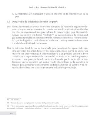 Justicia, Paz y Reconciliación - Fé y Política 
8. Mecanismos de evaluación y auto-monitoreo en la construcción de la 
44 
paz. 
3.3 Desarrollo de iniciativas locales de paz86. 
105. Pone a la comunidad donde interviene el equipo de pastoral u organismo le-vadura87 
en acciones concretas de transformación de realidades identificadas 
por ellos mismos como focos generadores de violencia. Son muy diversas ini-ciativas 
que surgen con temas “pretexto”88 de acercamiento a la comunidad 
que permite ponerla en camino sobre un consenso en torno al “futuro desea-do” 
que les haga fijar la mirada en un horizonte común y no ensimismarse en 
la realidad conflictiva del momento. 
106. La iniciativa local de paz es la escuela práctica donde los agentes de pas-toral 
apropian los aprendizajes y los van asumiendo a partir de entrar en 
relación con una comunidad, una experiencia y un proceso concreto. Pero 
también es el espacio donde la comunidad se inicia en su camino propio y 
se asume como protagonista de su futuro deseado, por lo tanto allí es fun-damental 
que se apropien del sueño y todo el acontecer de la iniciativa es 
espacio para construir conocimiento en torno a teorías de cambio y la co-munidad 
focalizada se constituye en comunidad de aprendizaje. 
86 Cf. Íbid.3.3. 
87 Ver en el Anexo la explicación en torno al Organismo Levadura 
88 “Es el mecanismo seguro que la comunidad focal sienta que los puede poner en relación para empezar 
a construir confianza y transformar relaciones en aras a la construcción de la paz” 
 
