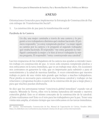 Directrices para la Dimensión de Justicia, Paz y Reconciliación Fe y Política en México 
45 
ANEXO 
Orientaciones Generales para implementar la Estrategia de Construcción de Paz 
con enfoque de Transformación Social89. 
1. La construcción de paz para la transformación social 
Parábola de la Cantera 
Un día, una mujer caminaba a través de una cantera y le pre-guntó 
a tres trabajadores distintos qué estaban haciendo. El pri-mero 
respondió: “yo estoy rompiendo piedras”. La mujer siguió 
su camino por la cantera y le preguntó al segundo trabajador 
qué estaba haciendo. Él respondió: “me estoy ganando la vida”. 
Siguió caminando la mujer y le hizo al tercer trabajador la mis-ma 
pregunta. Él respondió: “estoy construyendo una catedral”. 
Las tres respuestas de los trabajadores de la cantera nos ayudan a entender nues-tro 
trabajo en construcción de paz. A veces solo estamos rompiendo piedras y 
nos enfocamos en la tarea inmediata, que es un trabajo muy duro. En ocasiones 
nos centramos en ganarnos la vida, que es importante para subsistir y para el 
sostenimiento y la salud de nuestras familias. A veces entendemos que nuestro 
trabajo es parte de una visión más grande que incluye a muchos trabajadores. 
Picar piedra es necesario para construir una hermosa catedral y trabajar en las 
relaciones y programas locales es parte de la construcción de paz a largo plazo y 
para que muchos puedan disfrutarla. 
Se dice que los astronautas toman “conciencia global inmediata” cuando van al 
espacio. Mirando la Tierra, ellos ven la íntima naturaleza del mundo y nuestra 
conexión global. Este es el mismo concepto de la construcción de la catedral. 
¿Cómo realizamos eso? Este es el reto para los trabajadores por la paz. Tener una 
visión más amplia, al mismo tiempo que nos enfocamos en las tareas inmediatas. 
89 Cáritas Internationalis, Construcción de Paz, Manual de Capacitación de Cáritas, Octubre 2002. 
http://es.slideshare.net/caritasmexicana/manual-constuccin-de-paz-caritas-internationalis 
 
