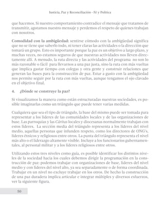 Justicia, Paz y Reconciliación - Fé y Política 
que hacemos. Si nuestro comportamiento contradice el mensaje que tratamos de 
transmitir, agotamos nuestro mensaje y perdemos el respeto de quienes trabajan 
con nosotros. 
Comodidad con la ambigüedad: sentirse cómodo con la ambigüedad significa 
que no se tiene que saberlo todo, ni tener claras las actividades o la dirección que 
tomará un grupo. Esto es importante porque la paz es un objetivo a largo plazo, y 
muchas veces, no estamos seguros de que nuestras actividades nos lleven direc-tamente 
50 
allí. A menudo, la ruta directa y las actividades del programa no son lo 
más razonable o fácil para llevarnos a una paz justa, sino la ruta con más vueltas 
que implica gastar tiempo con colegas y otra gente y construir relaciones que 
generan las bases para la construcción de paz. Estar a gusto con la ambigüedad 
nos permite seguir por la ruta con más vueltas, aunque tengamos el ojo clavado 
en el objetivo final. 
4. ¿Dónde se construye la paz? 
Si visualizamos la manera como están estructuradas nuestras sociedades, es po-sible 
imaginarlas como un triángulo que puede tener varias medidas. 
Cualquiera que sea el tipo de triángulo, la base del mismo puede ser tomada para 
representar a los líderes de las comunidades locales y de las organizaciones de 
base. Las parroquias y las Cáritas locales y diocesanas normalmente trabajan con 
estos líderes. La sección media del triángulo representa a los líderes del nivel 
medio, aquellas personas que infunden respeto, como los directores de ONG’s, 
líderes étnicos y religiosos entre otros. La punta del triángulo representa el nivel 
más alto o el liderazgo altamente visible. Incluye a los funcionarios gubernamen-tales, 
al personal militar y a los líderes religiosos entre otros. 
Utilizando estos tres niveles como guía, es posible identificar los distintos nive-les 
de la sociedad hacia los cuales debemos dirigir la programación en la cons-trucción 
de paz: podemos trabajar con organizaciones de base, líderes del nivel 
medio y con líderes del nivel alto, ya sea separadamente o de forma coordinada. 
Trabajar en un nivel no excluye trabajar en los otros. De hecho la construcción 
de una paz duradera implica articular e integrar múltiples y diversos esfuerzos, 
ver la siguiente figura. 
 