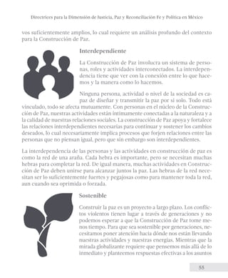 Directrices para la Dimensión de Justicia, Paz y Reconciliación Fe y Política en México 
vos suficientemente amplios, lo cual requiere un análisis profundo del contexto 
para la Construcción de Paz. 
Interdependiente 
La Construcción de Paz involucra un sistema de perso-nas, 
roles y actividades interconectados. La interdepen-dencia 
tiene que ver con la conexión entre lo que hace-mos 
y la manera como lo hacemos. 
Ninguna persona, actividad o nivel de la sociedad es ca-paz 
de diseñar y transmitir la paz por si solo. Todo está 
vinculado, todo se afecta mutuamente. Con personas en el núcleo de la Construc-ción 
de Paz, nuestras actividades están íntimamente conectadas a la naturaleza y a 
la calidad de nuestras relaciones sociales. La construcción de Paz apoya y fortalece 
las relaciones interdependientes necesarias para continuar y sostener los cambios 
deseados, lo cual necesariamente implica procesos que forjen relaciones entre las 
personas que no piensan igual, pero que sin embargo son interdependientes. 
La interdependencia de las personas y las actividades en construcción de paz es 
como la red de una araña. Cada hebra es importante, pero se necesitan muchas 
hebras para completar la red. De igual manera, muchas actividades en Construc-ción 
de Paz deben unirse para alcanzar juntos la paz. Las hebras de la red nece-sitan 
ser lo suficientemente fuertes y pegajosas como para mantener toda la red, 
55 
aun cuando sea oprimida o forzada. 
Sostenible 
Construir la paz es un proyecto a largo plazo. Los conflic-tos 
violentos tienen lugar a través de generaciones y no 
podemos esperar a que la Construcción de Paz tome me-nos 
tiempo. Para que sea sostenible por generaciones, ne-cesitamos 
poner atención hacia dónde nos están llevando 
nuestras actividades y nuestras energías. Mientras que la 
mirada globalizante requiere que pensemos más allá de lo 
inmediato y planteemos respuestas efectivas a los asuntos 
 